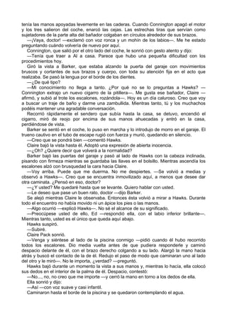 tenía las manos apoyadas levemente en las caderas. Cuando Connington apagó el motor
y los tres salieron del coche, enarcó las cejas. Las estrechas tiras que servían como
sujetadores de la parte alta del bañador colgaban en círculos alrededor de sus brazos.
—¡Vaya, doctor! —exclamó con voz ronca y un mohín de los labios—. Me he estado
preguntando cuándo volvería de nuevo por aquí.
Connington, que salió por el otro lado del coche, le sonrió con gesto atento y dijo:
—Tenía que traer a Al a casa. Parece que hubo una pequeña dificultad con los
procedimientos hoy.
Giró la vista a Barker, que estaba alzando la puerta del garaje con movimientos
bruscos y cortantes de sus brazos y cuerpo, con toda su atención fija en el acto que
realizaba. Se pasó la lengua por el borde de los dientes.
—¿De qué tipo?
—Mi conocimiento no llega a tanto. ¿Por qué no se lo preguntas a Hawks? —
Connington extrajo un nuevo cigarro de la pitillera—. Me gusta ese bañador, Claire —
afirmó, y subió al trote los escalones, rozándola—. Hoy es un día caluroso. Creo que voy
a buscar un traje de baño y darme una zambullida. Mientras tanto, tú y los muchachos
podéis mantener una agradable conversación.
Recorrió rápidamente el sendero que subía hasta la casa, se detuvo, encendió el
cigarro, miró de reojo por encima de sus manos ahuecadas y entró en la casa,
perdiéndose de vista.
Barker se sentó en el coche, lo puso en marcha y lo introdujo de morro en el garaje. El
trueno cautivo en el tubo de escape rugió con fuerza y murió, quedando en silencio.
—Creo que se pondrá bien —comentó Hawks.
Claire bajó la vista hasta él. Adoptó una expresión de abierta inocencia.
—¿Oh? ¿Quiere decir que volverá a la normalidad?
Barker bajó las puertas del garaje y pasó al lado de Hawks con la cabeza inclinada,
pisando con firmeza mientras se guardaba las llaves en el bolsillo. Mientras ascendía los
escalones alzó con brusquedad la cara hacia Claire.
—Voy arriba. Puede que me duerma. No me despiertes. —Se volvió a medias y
observó a Hawks—. Creo que se encuentra inmovilizado aquí, a menos que desee dar
otra caminata. ¿Pensó en eso, doctor?
—¿Y usted? Me quedaré hasta que se levante. Quiero hablar con usted.
—Le deseo que pase un buen rato, doctor —dijo Barker.
Se alejó mientras Claire le observaba. Entonces ésta volvió a mirar a Hawks. Durante
todo el encuentro no había movido ni un ápice los pies o las manos.
—Algo ocurrió —explicó Hawks—. No sé el alcance de su significado.
—Preocúpese usted de ello, Ed —respondió ella, con el labio inferior brillante—.
Mientras tanto, usted es el único que queda aquí abajo.
Hawks suspiró.
—Subiré.
Claire Pack sonrió.
—Venga y siéntese al lado de la piscina conmigo —pidió cuando él hubo recorrido
todos los escalones. Dio media vuelta antes de que pudiera responderle y caminó
despacio delante de él, con el brazo derecho colgando a su lado. Alargó la mano hacia
atrás y buscó el contacto de la de él. Redujo el paso de modo que caminaran uno al lado
del otro y le miró—. No le importa, ¿verdad? —preguntó.
Hawks bajó durante un momento la vista a sus manos y, mientras lo hacía, ella colocó
sus dedos en el interior de la palma de él. Despacio, contestó:
—No..., no, no creo que me importe —y cerró la mano en torno a los dedos de ella.
Ella sonrió y dijo:
—Así —con voz suave y casi infantil.
Caminaron hasta el borde de la piscina y se quedaron contemplando el agua.

 