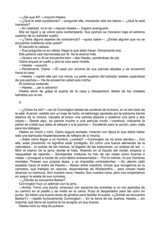 —¿De qué Al? —inquirió Hawks.
—¿Qué le está sucediendo? —preguntó ella, moviendo sólo los labios—. ¿Qué le está
haciendo?
—En realidad, no lo sé —repuso Hawks—. Espero averiguarlo.
Ella se irguió y se volvió para contemplarle. Sus pechos se movieron bajo el extremo
superior de su bañador suelto.
—¿Tiene alguna especie de consciencia? —quiso saber—. ¿Existe alguien que no se
encuentre indefenso ante usted?
Él sacudió la cabeza.
—Esa pregunta no es válida. Hago lo que debo hacer. Únicamente eso.
Ella parecía casi hipnotizada por él. Se le acercó más.
—Quiero ver si Al se encuentra bien —dijo Hawks, poniéndose de pie.
Claire arqueó el cuello y alzó la cara para mirarle.
—Hawks —susurró.
—Perdóneme, Claire. —Él pasó por encima de sus piernas alzadas y se encaminó
hacia la casa.
—Hawks —repitió ella con voz ronca. La parte superior del bañador estaba cayéndose
de sus pechos—. Ha de poseerme usted esta noche.
Él continuó andando.
—Hawks..., ¡se lo advierto!
Hawks abrió de golpe la puerta de la casa y desapareció detrás de los cristales
bañados por el sol.
5
—¿Cómo ha ido? —se rió Connington desde las sombras de la barra, en el otro lado de
la sala. Avanzó, vestido con un traje de baño, el estómago apretado por la estrecha banda
elástica de la cintura. Llevaba al brazo una camisa playera y sostenía una jarra y dos
copas—. Desde aquí, se parece mucho a una película muda —continuó, indicando la
pared de cristal que daba al césped y a la piscina—. Excelente para la acción, pero mala
para los diálogos.
Hawks se volvió y miró. Claire seguía sentada, mirando con fijeza lo que debió haber
sido una barricada resplandeciente de reflejos de sí misma.
—Sabe cómo llegar a un hombre, ¿verdad? —Connington se rió entre dientes—. Con
ella, estar prevenido no significa estar protegido. Es como una fuerza elemental de la
naturaleza... la subida de las mareas, la llegada de las estaciones, un eclipse de sol. —
Miró el interior de la jarra, donde el hielo, flotando en el líquido del cóctel, empezó a
repiquetear de repente—. Semejantes criaturas no han de ser vistas como buenas o
malas —prosiguió a través de unos labios entrecerrados—. Por lo menos, no por hombres
mortales. Poseen sus propias leyes, y es imposible contradecirlas. —Su aliento salió
expelido hacia el rostro de Hawks—. Nacen entre nosotros: chicas que recogemos en la
carretera, que trabajan en casinos, dependientas de Woolworth's..., pero crecen hasta
alcanzar su herencia. Son nuestra ruina, Hawks. Son nuestra ruina, pero nos empeñamos
en seguir la estela de sus cometas.
—¿Dónde se encuentra Barker?
Connington hizo un ademán con la jarra.
—Arriba. Tomó una ducha, amenazó con sacarme las entrañas si no me apartaba de
su camino en el pasillo y se metió en la cama. Puso el despertador para las ocho en
punto. Se bebió una buena dosis de ginebra para facilitar el sueño. «¿Dónde se encuentra
Barker?» —repitió burlonamente Connington—. En la tierra de los sueños, Hawks..., sin
importar qué tierra de sueños le ha acogido en sus brazos.
Hawks miró su reloj de pulsera.

 