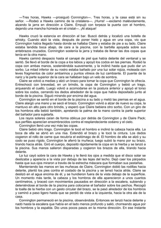 —Tres horas, Hawks —prosiguió Connington—. Tres horas, y la casa está sin su
señor. —Rodeó a Hawks camino de la cristalera—. ¡Hurra! —exclamó malévolamente,
alzando la jarra en dirección a Claire. Empujó con torpeza la puerta con el hombro,
dejando una mancha húmeda en el cristal—. ¡Al ataque!
Hawks cruzó la estancia en dirección al bar. Buscó detrás y localizó una botella de
whisky. Cuando alzó la vista, después de poner hielo y agua en una copa, vio que
Connington había llegado hasta donde se hallaba Claire y estaba de pie a su lado. Claire
estaba tendida boca abajo, de cara a la piscina, con la barbilla apoyada sobre sus
antebrazos cruzados. Connington sostenía la jarra y trataba de llenar las dos copas que
tenía en la otra mano.
Hawks caminó despacio hasta el canapé de piel que había delante del ventanal y se
sentó. Se llevó el borde de la copa a los labios y apoyó los codos en las piernas. Rodeó la
copa con ambas manos, sosteniéndola suavemente, y la inclinó hasta que pudo dar un
sorbo. La mitad inferior de su rostro estaba bañado por una luz solar rojiza, moteada con
leves fragmentos de color ambarinos y puntos vitreos de luz cambiante. El puente de la
nariz y la parte superior de la cara se hallaban bajo un velo de sombra.
Claire se volvió a medias y alzó un brazo para tomar la copa que Connington le ofrecía.
Entrechocó con brevedad, en un brindis, la copa de Connington y bebió un trago,
arqueando el cuello. Luego volvió a acomodarse en la postura anterior y apoyó el torso
sobre los codos, cerrando los dedos alrededor de la copa que había depositado junto al
borde de la piscina. Siguió mirando por encima del agua.
Connington se sentó en el borde de la piscina a su lado y metió las piernas en el agua.
Claire alargó una mano y se secó el brazo. Connington volvió a alzar de nuevo su copa, la
mantuvo en alto para otro brindis, y esperó que Claire bebiera otro sorbo. Con un giro de
los hombros ella bebió también, apretando la palma de la mano contra la parte superior
del bañador para sujetarla.
Los rayos solares caían de forma oblicua por detrás de Connington y de Claire Pack;
sus perfiles aparecían ensombrecidos contra el resplandeciente océano y el cielo.
Connington llenó una vez más las copas.
Claire bebió otro trago. Connington le tocó el hombro e inclinó la cabeza hacia ella. La
boca de ella se abrió en una risa. Extendió el brazo y le tocó la cintura. Los dedos
cogieron el rollo de carne que recubría el estómago de él. El hombro de ella se alzó y su
codo se puso rígido. Connington le aferró la muñeca; luego subió la mano por su brazo,
tirando hacia atrás. Giró el cuerpo, depositó rápidamente la copa en la hierba y se lanzó a
la piscina. Sus manos salieron disparadas y cogieron los brazos de ella, tirando hacia
delante.
La luz cayó sobre la cara de Hawks y le llenó los ojos a medida que el disco solar se
deslizaba y aparecía a la vista por debajo de las tejas del techo. Dejó caer los párpados
hasta que sus ojos miraron a través de la estrecha máscara que formaban sus pestañas.
Manteniendo las manos en las muñecas de Claire, Connington dobló las rodillas hacia
delante, plantó los pies contra el costado de la piscina y se tensó hacia atrás. Claire se
deslizó en el agua encima de él, y se hundieron fuera de la vista debajo de la superficie.
Un momento más tarde, la cabeza y los hombros de ella aparecieron a unos cuantos
centímetros, y braceó con movimientos pausados en dirección a la escalera, subiendo y
deteniéndose al borde de la piscina para colocarse el bañador sobre los pechos. Recogió
la toalla de la hierba con un gesto circular del brazo, se la pasó alrededor de los hombros
y caminó a paso ligero hasta que se perdió de vista a la izquierda, hacia la otra ala de la
casa.
Connington permaneció en la piscina, observándola. Entonces se lanzó hacia delante y
nadó hasta la escalera que había en el lado menos profundo y salió, chorreando agua por
los hombros y la espalda. Dio unos pocos pasos en la misma dirección. En ese instante

 