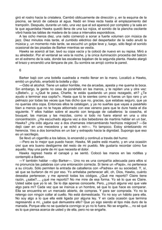 giró el rostro hacia la cristalera. Cambió oblicuamente de dirección y, en la esquina de la
piscina, se lanzó de cabeza al agua. Nadó en línea recta hasta el emplazamiento del
trampolín. Después, durante un rato, una vez que el sol apareció por completo y la sala en
la que aguardaba Hawks quedó llena de una luz rojiza, el sonido de la plancha oscilante
vibró hasta las tablas de madera de la casa a intervalos esporádicos.
A las ocho menos diez, una radio comenzó a sonar a fuerte volumen con música de
jazz. Diez minutos más tarde, el zumbido eléctrico del despertador de la radio anuló la
música y, un momento más tarde, se escuchó un golpe leve y, luego, sólo llegó el sonido
ocasional de las pisadas de Barker mientras se vestía.
Hawks se acercó al bar, lavó su copa vacía y la colocó de nuevo en su repisa. Miró a
su alrededor. Por el ventanal se veía la noche, y la única iluminación procedía del balcón
en el extremo de la sala, donde las escaleras bajaban de la segunda planta. Hawks alargó
el brazo y encendió una lámpara de pie. Su sombra se arrojó contra la pared.
6
Barker bajó con una botella cuadrada a medio llenar en la mano. Localizó a Hawks,
emitió un gruñido, enarboló la botella y dijo:
—Odio el alcohol. Tiene un sabor horrible, me da arcadas, apesta y me quema la boca.
Sin embargo, la gente no cesa de ponértelo en las manos, y te repiten una y otra vez:
«¡Bebe!», y: «¿Qué te pasa, Charlie, te estás quedando un poco rezagado, eh? ¿Te
ayudo a terminar esa copita?». Hasta que tú te sientes como si fueras un tipo raro y un
pelmazo por todas las veces que has dicho que no, gracias, que estabas seguro, que ya
no querías otra copa. Entonces ellos te catalogan, y ya no sueñas que vayas a pasártelo
bien a menos que no te hayas atiborrado con ese veneno para que te dure hasta el día
siguiente. Y ellos hablan sobre el asunto con lenguaje de caballeros: la cosecha, el
bouquet, las marcas y las mezclas, como si todo no fuera etanol en una u otra
concentración. ¿Ha escuchado alguna vez a dos bebedores de martinis hablar en un bar,
Hawks? ¿Ha oído alguna vez a dos chamanes intercambiando hechizos mágicos? —Se
dejó caer en una mecedora y se echó a reír—. Yo tampoco. Estoy sintetizando mi
herencia. Veo a dos borrachos en un bar y extrapolo hacia la dignidad. Supongo que eso
es un sacrilegio.
Se llevó un cigarrillo a los labios, lo encendió y continuó a través del humo:
—Pero es lo mejor que puedo hacer, Hawks. Mi padre está muerto, y en una ocasión
creí que era bueno desligarme del resto de mi pueblo. Me gustaría recordar cómo fue
aquello. Hay una parte de mí que necesita el dolor.
Hawks regresó hasta el canapé y se sentó. Colocó las manos en las rodillas y
contempló a Barker.
—Y también hablar —dijo Barker—. Uno no es una compañía adecuada para ellos si
no pronuncia las palabras con una entonación correcta. Si tiene un «Papá», no pertenece
a su círculo. Sólo permiten la entrada de caballeros con «Padres» en su sociedad. Y, sí,
sé que se burlaron de mí por eso. Yo anhelaba pertenecer allí, oh, Dios, Hawks, cuánto
deseaba pertenecer, y me aprendí todas los códigos. ¿Qué me reportó? Claire tiene
razón, ¿sabe?..., ¿qué me reportó? No me mire de esa forma. Yo sé lo que es Claire.
Usted sabe que yo lo sé. Se lo dije apenas conocerle. Pero, ¿creyó alguna vez que vale
algo para mí? Cada vez que se insinúa a un hombre, sé que lo que hace es comparar.
Ella se encuentra en un mercado abierto, de compras. Y para ser comprada. Yo no la
retengo con ningún collar al cuello. No está domesticada. Yo no soy un hábito para ella.
No soy algo a lo que ella esté ligada por alguna ley. Y en cada ocasión que termina
regresando a mí, ¿sabe qué demuestra ello? Que yo sigo siendo el tipo más duro de la
manada. Porque ella no se quedaría conmigo si yo no lo fuera. No se engañe..., no sé qué
es lo que piensa acerca de usted y de ella, pero no se engañe.

 