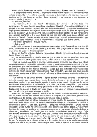 Hawks miró a Barker con expresión curiosa; sin embargo, Barker ya no le observaba.
—Si ella pudiera verme, Hawks..., ¡si pudiera verme en ese lugar! —El rostro de Barker
estaba encendido—. No estaría jugando con usted y Connington esta noche..., no, no si
pudiera ver lo que hago ahí arriba... Cómo esquivo, y me agacho, y me retuerzo, y
avanzo, y salto, y espero a... a...
—¡Tranquilo, Barker!
—Sí. Tranquilo. Cómo me desinflo. Retrocedo. Eso muerde. —Barker tosió con
amargura—. De todas formas, ¿qué hace usted aquí, Hawks? ¿Por qué no está bajando a
pie por el sendero con su culo tieso y la nariz husmeando el aire? ¿Cree que le servirá de
algo quedarse sentado aquí? ¿Qué espera? Que yo le diga, claro, un poco de reposo y un
poco de ginebra y ya me encuentro bien, sencillamente bien, doctor, ¿a qué hora quiere
que regrese mañana? ¿O lo que desea es que me derrumbe para poder atacar con
facilidad a Claire? ¿Qué ha estado haciendo mientras yo dormía? ¿Manitas con ella? ¿O
Connington se le adelantó? —Miró a su alrededor—. Supongo que es eso último.
—He estado pensando —repuso Hawks.
—¿Sobre qué?
—Sobre la razón por la que deseaba que yo estuviera aquí. Sobre el por qué acudió
usted directamente a mí y me pidió que viniera. Me preguntaba si tenía usted la
esperanza de que yo le hiciera regresar.
Barker se llevó la botella a la boca y escudriñó a Hawks por encima de ella mientras
bebía. Cuando la bajó dijo:
—¿Qué se siente siendo usted? Todo lo que sucede ha de ser retorcido para que
encaje con lo que usted quiere. Para usted, nada es nunca lo que aparenta ser.
—Eso es verdad para todo el mundo. Nadie percibe el mundo que otros ven. ¿Qué
desearía que fuera, un hombre de latón? ¿Hueco, y más resistente que la carne? ¿Es eso
lo que quiere que sea un hombre? —Hawks se inclinó hacia delante, arrugas tensas se
abrieron a lo largo de sus huecas mejillas—. ¿Algo que siga inmutable una vez que las
estrellas se hayan consumido y el universo se haya enfriado? ¿Que aún siga aquí cuando
todo lo que alguna vez vivió haya muerto? ¿Es ésa la idea que tiene usted de un hombre
respetable?
—Un hombre ha de luchar, Hawks —replicó Barker con mirada distante—. Un hombre
debería mostrar que nunca teme morir. Debería adentrarse en el corazón de sus
enemigos, cantando su marcha de muerte, y matar o ser muerto; jamás ha de temer
enfrentarse a las pruebas de su hombría. Un hombre que vuelve la espalda..., que acecha
en los límites de la contienda y empuja a otros a que se batan con sus enemigos... —
Barker miró de repente a Hawks con gesto obvio—. Ése no es un hombre. Es una especie
de cosa retorcida que se arrastra por el suelo.
Hawks se puso de pie y flexionó ligeramente las manos, sintiendo los brazos extraños,
con el rostro perdido por encima del nivel de la lámpara. Las pantorrillas presionaban
contra el cuero del canapé y lo empujaron levemente hacia la pared.
—¿Es ése el motivo por el que quiso que yo viniera aquí? ¿De modo que nadie pudiera
decir que usted no era capaz de llevarse la serpiente al regazo? —Adelantó la cabeza y
escudriñó a Barker—. ¿Es eso, guerrero? —preguntó inquisitivamente—. ¿Otro rito de
iniciación? Usted nunca ha temido aceptar a sus enemigos y darles cobijo, ¿verdad? Un
hombre de verdad no vacilaría en hospedar a asesinos en su casa y ofrecerles bebida y
alimento, ¿cierto? Deja que Connington, el apuñalador traicionero, entre en tu hogar. Deja
que Hawks, el asesino, haga lo peor. Deja que Claire te incite a un acto suicida detrás del
otro, que pierda una pierna aquí y un trozo de carne en otra ocasión. ¿Qué le importa a
usted? Es Barker, el guerrero mimbreño. ¿No es eso? Sin embargo, ahora no piensa
luchar. De repente ya no desea volver a la formación. La muerte le resultó demasiado
impersonal. No le importaba lo valiente que fuera usted, o qué ritos iniciáticos hubiera

 