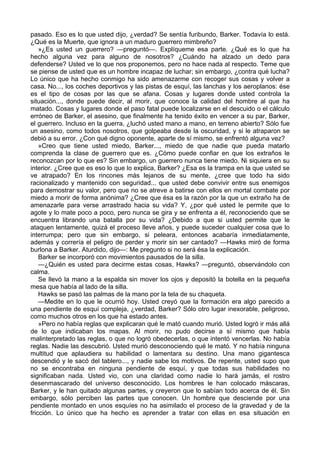 pasado. Eso es lo que usted dijo, ¿verdad? Se sentía furibundo, Barker. Todavía lo está.
¿Qué es la Muerte, que ignora a un maduro guerrero mimbreño?
»¿Es usted un guerrero? —preguntó—. Explíqueme esa parte. ¿Qué es lo que ha
hecho alguna vez para alguno de nosotros? ¿Cuándo ha alzado un dedo para
defenderse? Usted ve lo que nos proponemos, pero no hace nada al respecto. Teme que
se piense de usted que es un hombre incapaz de luchar; sin embargo, ¿contra qué lucha?
Lo único que ha hecho conmigo ha sido amenazarme con recoger sus cosas y volver a
casa. No..., los coches deportivos y las pistas de esquí, las lanchas y los aeroplanos: ése
es el tipo de cosas por las que se afana. Cosas y lugares donde usted controla la
situación..., donde puede decir, al morir, que conoce la calidad del hombre al que ha
matado. Cosas y lugares donde el paso fatal puede localizarse en el descuido o el cálculo
erróneo de Barker, el asesino, que finalmente ha tenido éxito en vencer a su par, Barker,
el guerrero. Incluso en la guerra, ¿luchó usted mano a mano, en terreno abierto? Sólo fue
un asesino, como todos nosotros, que golpeaba desde la oscuridad, y si le atraparon se
debió a su error. ¿Con qué digno oponente, aparte de sí mismo, se enfrentó alguna vez?
»Creo que tiene usted miedo, Barker..., miedo de que nadie que pueda matarlo
comprenda la clase de guerrero que es. ¿Cómo puede confiar en que los extraños le
reconozcan por lo que es? Sin embargo, un guerrero nunca tiene miedo. Ni siquiera en su
interior. ¿Cree que es eso lo que lo explica, Barker? ¿Esa es la trampa en la que usted se
ve atrapado? En los rincones más lejanos de su mente, ¿cree que todo ha sido
racionalizado y mantenido con seguridad... que usted debe convivir entre sus enemigos
para demostrar su valor, pero que no se atreve a batirse con ellos en mortal combate por
miedo a morir de forma anónima? ¿Cree que ésa es la razón por la que un extraño ha de
amenazarle para verse arrastrado hacia su vida? Y, ¿por qué usted le permite que lo
agote y lo mate poco a poco, pero nunca se gira y se enfrenta a él, reconociendo que se
encuentra librando una batalla por su vida? ¿Debido a que si usted permite que le
ataquen lentamente, quizá el proceso lleve años, y puede suceder cualquier cosa que lo
interrumpa; pero que sin embargo, si peleara, entonces acabaría inmediatamente,
además y correría el peligro de perder y morir sin ser cantado? —Hawks miró de forma
burlona a Barker. Aturdido, dijo—: Me pregunto si no será ésa la explicación.
Barker se incorporó con movimientos pausados de la silla.
—¿Quién es usted para decirme estas cosas, Hawks? —preguntó, observándolo con
calma.
Se llevó la mano a la espalda sin mover los ojos y depositó la botella en la pequeña
mesa que había al lado de la silla.
Hawks se pasó las palmas de la mano por la tela de su chaqueta.
—Medite en lo que le ocurrió hoy. Usted creyó que la formación era algo parecido a
una pendiente de esquí compleja, ¿verdad, Barker? Sólo otro lugar inexorable, peligroso,
como muchos otros en los que ha estado antes.
»Pero no había reglas que explicaran qué le mató cuando murió. Usted logró ir más allá
de lo que indicaban los mapas. Al morir, no pudo decirse a sí mismo que había
malinterpretado las reglas, o que no logró obedecerlas, o que intentó vencerlas. No había
reglas. Nadie las descubrió. Usted murió desconociendo qué le mató. Y no había ninguna
multitud que aplaudiera su habilidad o lamentara su destino. Una mano gigantesca
descendió y le sacó del tablero..., y nadie sabe los motivos. De repente, usted supo que
no se encontraba en ninguna pendiente de esquí, y que todas sus habilidades no
significaban nada. Usted vio, con una claridad como nadie lo hará jamás, el rostro
desenmascarado del universo desconocido. Los hombres le han colocado máscaras,
Barker, y le han quitado algunas partes, y creyeron que lo sabían todo acerca de él. Sin
embargo, sólo perciben las partes que conocen. Un hombre que desciende por una
pendiente montado en unos esquíes no ha asimilado el proceso de la gravedad y de la
fricción. Lo único que ha hecho es aprender a tratar con ellas en esa situación en

 