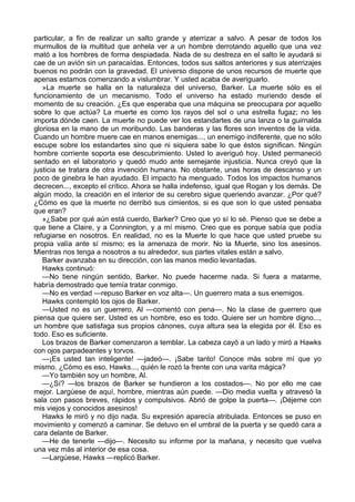 particular, a fin de realizar un salto grande y aterrizar a salvo. A pesar de todos los
murmullos de la multitud que anhela ver a un hombre derrotando aquello que una vez
mató a los hombres de forma despiadada. Nada de su destreza en el salto le ayudará si
cae de un avión sin un paracaídas. Entonces, todos sus saltos anteriores y sus aterrizajes
buenos no podrán con la gravedad. El universo dispone de unos recursos de muerte que
apenas estamos comenzando a vislumbrar. Y usted acaba de averiguarlo.
»La muerte se halla en la naturaleza del universo, Barker. La muerte sólo es el
funcionamiento de un mecanismo. Todo el universo ha estado muriendo desde el
momento de su creación. ¿Es que esperaba que una máquina se preocupara por aquello
sobre lo que actúa? La muerte es como los rayos del sol o una estrella fugaz; no les
importa dónde caen. La muerte no puede ver los estandartes de una lanza o la guirnalda
gloriosa en la mano de un moribundo. Las banderas y las flores son inventos de la vida.
Cuando un hombre muere cae en manos enemigas..., un enemigo indiferente, que no sólo
escupe sobre los estandartes sino que ni siquiera sabe lo que éstos significan. Ningún
hombre corriente soporta ese descubrimiento. Usted lo averiguó hoy. Usted permaneció
sentado en el laboratorio y quedó mudo ante semejante injusticia. Nunca creyó que la
justicia se tratara de otra invención humana. No obstante, unas horas de descanso y un
poco de ginebra le han ayudado. El impacto ha menguado. Todos los impactos humanos
decrecen..., excepto el crítico. Ahora se halla indefenso, igual que Rogan y los demás. De
algún modo, la creación en el interior de su cerebro sigue queriendo avanzar. ¿Por qué?
¿Cómo es que la muerte no derribó sus cimientos, si es que son lo que usted pensaba
que eran?
»¿Sabe por qué aún está cuerdo, Barker? Creo que yo sí lo sé. Pienso que se debe a
que tiene a Claire, y a Connington, y a mí mismo. Creo que es porque sabía que podía
refugiarse en nosotros. En realidad, no es la Muerte lo que hace que usted pruebe su
propia valía ante sí mismo; es la amenaza de morir. No la Muerte, sino los asesinos.
Mientras nos tenga a nosotros a su alrededor, sus partes vitales están a salvo.
Barker avanzaba en su dirección, con las manos medio levantadas.
Hawks continuó:
—No tiene ningún sentido, Barker. No puede hacerme nada. Si fuera a matarme,
habría demostrado que temía tratar conmigo.
—No es verdad —repuso Barker en voz alta—. Un guerrero mata a sus enemigos.
Hawks contempló los ojos de Barker.
—Usted no es un guerrero, Al —comentó con pena—. No la clase de guerrero que
piensa que quiere ser. Usted es un hombre, eso es todo. Quiere ser un hombre digno...,
un hombre que satisfaga sus propios cánones, cuya altura sea la elegida por él. Eso es
todo. Eso es suficiente.
Los brazos de Barker comenzaron a temblar. La cabeza cayó a un lado y miró a Hawks
con ojos parpadeantes y torvos.
—¡Es usted tan inteligente! —jadeó—. ¡Sabe tanto! Conoce más sobre mí que yo
mismo. ¿Cómo es eso, Hawks..., quién le rozó la frente con una varita mágica?
—Yo también soy un hombre, Al.
—¿Sí? —los brazos de Barker se hundieron a los costados—. No por ello me cae
mejor. Largúese de aquí, hombre, mientras aún puede. —Dio media vuelta y atravesó la
sala con pasos breves, rápidos y compulsivos. Abrió de golpe la puerta—. ¡Déjeme con
mis viejos y conocidos asesinos!
Hawks le miró y no dijo nada. Su expresión aparecía atribulada. Entonces se puso en
movimiento y comenzó a caminar. Se detuvo en el umbral de la puerta y se quedó cara a
cara delante de Barker.
—He de tenerle —dijo—. Necesito su informe por la mañana, y necesito que vuelva
una vez más al interior de esa cosa.
—Largúese, Hawks —replicó Barker.

 