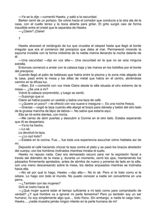 —Ya se lo dije —comentó Hawks, y salió a la oscuridad.
Barker cerró de un portazo. Se volvió hacia el corredor que conducía a la otra ala de la
casa, con el cuello tenso y la boca abierta para gritar. El grito surgió casi de forma
inaudible entre el cristal que le separaba de Hawks:
—¿Claire? ¡Claire!
7
Hawks atravesó el rectángulo de luz que cruzaba el césped hasta que llegó al borde
irregular que era el comienzo del precipicio que daba al mar. Permaneció mirando la
espuma invisible con la forma indistinta de la niebla marina llenando la noche delante de
él.
—Una oscuridad —dijo en voz alta—. Una oscuridad en la que no se veía ninguna
estrella.
Entonces comenzó a andar con la cabeza baja y las manos en los bolsillos por el borde
del precipicio.
Cuando llegó al patio de baldosas que había entre la piscina y la zona más alejada de
la casa, pasó entre la mesa y las sillas de metal que había en el centro, abriéndose
camino en la difusa luz.
—Bien, Ed —comentó con voz triste Claire desde la silla situada al otro extremo de la
mesa—. ¿Se une a mí?
Volvió la cabeza sorprendido, y luego se sentó.
—Supongo que sí.
Claire se había puesto un vestido y bebía una taza de café.
—¿Quiere un poco? —le ofreció con voz suave e insegura—. Es una noche fresca.
—Gracias —cogió la taza cuando ella alargó el brazo para dársela y bebió del otro lado
de la gruesa mancha de lápiz de labios—. No sabía que estaría aquí.
Ella se rió entre dientes, con ironía.
—Me canso de abrir puertas y descubrir a Connie en el otro lado. Estaba esperando
que Al se despertara.
—Ya lo ha hecho.
—Lo sé.
Le devolvió la taza.
—¿Lo oyó todo?
—Estaba en la cocina. Fue..., fue toda una experiencia escuchar cómo hablaba así de
mí.
Depositó el café haciendo chocar la taza contra el plato y se pasó los brazos alrededor
del cuerpo, con los hombros inclinados mientras miraba el suelo.
Hawks no repuso nada. Casi era demasiado oscuro para ver la expresión facial a
través del diámetro de la mesa y, durante un momento, cerró los ojos, manteniendo los
párpados firmemente apretados, antes de abrirlos de nuevo y ponerse de lado en la silla,
con una mano descansando sobre la mesa, los dedos arqueados mientras se inclinaba
hacia ella.
—No sé por qué lo hago, Hawks —dijo ella—. No lo sé. Pero sí le trato como si le
odiara. Lo hago con todo el mundo. No puedo conocer a nadie sin convertirme en una
perra.
—¿También con las mujeres?
Giró el rostro hacia él.
—¿Qué mujer querrá estar el tiempo suficiente a mi lado como para comprobarlo de
verdad? ¿Y qué hombre va a ignorar mi parte femenina? Pero yo también soy un ser
humano; no soy simplemente algo que..., todo físico. Sin embargo, a nadie le caigo bien,
Hawks..., ¡nadie muestra jamás ningún interés en la parte humana de mí!

 