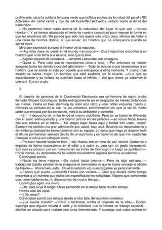 proliferante hacia la solitaria lámpara verde que brillaba encima de la mitad del panel «NO
Activado» del cartel verde y rojo de «Activado/NO Activado» pintado sobre el dintel del
transmisor.
—No podemos hacer nada acerca de la naturaleza del lugar al que van —repuso
Hawks—. Y ya hemos alcanzado el límite de nuestra capacidad para mejorar la forma en
que les enviamos allí. Me parece que sólo nos queda una única cosa. Hemos de hallar a
una clase de hombre distinto al que enviar. Un hombre que no enloquezca cuando se
sienta morir.
Miró con expresión burlona el interior de la máquina.
—Hay toda clase de gente en el mundo —prosiguió—. Quizá logremos encontrar a un
hombre que no le tema a la muerte, sino que la ame.
—Alguna especie de psicópata —comentó Latourette con amargura.
—Quizá sí. Pero creo que lo necesitamos pese a todo. —Por entonces se habían
apagado todas las demás luces del laboratorio—. Todo se reduce a que necesitamos a un
hombre que se sienta atraído por aquello que enloquece a otros hombres. Y cuanto más
atraído se sienta, mejor. Un hombre que esté exaltado por la muerte. —Sus ojos se
desenfocaron y su mirada se extendió hacia el infinito—. Así que ahora ya sabemos lo
que soy. Soy un chulo.
2
El director de personal de la Continental Electronics era un hombre de rostro ancho
llamado Vincent Connington. Entró enérgicamente en el despacho de Hawks frotándose
las manos. Vestía un traje shantung de color azul claro y unas botas vaqueras rojizas y,
mientras se sentaba en la silla de los visitantes, entrecerrando los ojos al sol de media
tarde que entraba por las persianas, miró a su alrededor y comentó:
—En mi despacho de arriba tengo el mismo mobiliario. Pero se ve bastante diferente,
con el suelo enmoquetado y una buena pintura en las paredes —se volvió hacia Hawks
con una sonrisa en el rostro—. Me alegra bajar hasta aquí y hablar con usted, doctor.
Siempre he sentido una gran admiración por usted. Aquí está, llevando un departamento y
sin embargo trabajando estrechamente con su equipo. Lo único que hago yo durante todo
el día es permanecer sentado detrás de un escritorio y cerciorarme de que mis ayudantes
manejan la rutina sin estropear nada.
—Parecen hacerlo bastante bien —dijo Hawks con un tono de voz neutral. Comenzó a
erguirse de forma inconsciente en el sillón y a cubrir su cara con un gesto inexpresivo.
Sus ojos se posaron por un momento en las botas de Connington y luego se apartaron—.
Por lo menos, su departamento ha estado enviándome algunos técnicos excelentes.
Connington sonrió.
—Nadie los tiene mejores —Se inclinó hacia delante—. Pero es algo rutinario. —
Extrajo del bolsillo exterior de la chaqueta el memorándum que le había enviado la oficina
de Hawks—. Ahora bien, esto... De esta petición voy a encargarme yo personalmente.
—Espero que pueda —comentó Hawks con cautela—. Creo que llevará cierto tiempo
encontrar a un hombre que reúna las especificaciones señaladas. Espero que comprenda
que, lamentablemente, no disponemos de mucho tiempo...
Connington agitó una mano.
—Oh, pero si ya lo tengo. Llevo pensando en él desde hace mucho tiempo.
Hawks alzó las cejas.
—¿De veras?
Connington sonrió con astucia desde el otro lado del escritorio metálico.
—¿Le cuesta creerlo? —Volvió a reclinarse contra el respaldo de la silla—. Doctor,
suponga que alguien viniera a verle y le solicitara que le hiciera un trabajo especial...,
diseñar un circuito para realizar una tarea determinada. Y suponga que usted abriera un

 