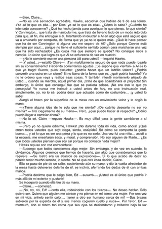 —Bien, Claire...
—No es una sensación agradable, Hawks, escuchar que hablan de ti de esa forma.
«Yo sé lo que es ella..., por Dios, yo sé lo que es ella». ¿Cómo lo sabe? ¿Cuándo ha
intentado conocerme? ¿Qué ha hecho jamás para averiguar lo que pienso, lo que siento?
Y Connington... que trata de manipularme, que trata de llevarlo todo de un modo retorcido
para que, al fin, me entregue a él. Intentando involucrar a Al en algo que está seguro que
va a arruinarlo por completo, de forma que yo ya no lo quiera más. ¿Qué le hace pensar
que ha de ser Connington si alguna vez me separo de Al? ¿Sólo porque Connie está
siempre por aquí..., porque no tiene el suficiente sentido común para marcharse una vez
que ha sido rechazado? ¿Es culpa mía que siempre se quede? No consigue nada a
cambio. Lo único que logra es que Al se enfurezca de vez en cuando.
—¿No le convierte eso en una persona útil para usted? —inquirió Hawks.
—¡Y usted...¡—estalló Claire—. ¡Tan malditamente seguro de que nada puede rozarle
sin su consentimiento! Haciendo comentarios agudos. ¡Se supone que «tentar» a Al es lo
que yo hago! Bueno, pues escuche: ¿podría hacer que un ladrillo volara? ¿Podría
convertir una ostra en un cisne? Si no fuera de la forma que es, ¿qué podría hacerle? Yo
no le ordeno que vaya y realice esas cosas. Y también intenté mantenerlo alejado de
usted..., cuando se marchó, aquel primer día, ¡traté de que abandonara el proyecto! Sin
embargo, lo único que conseguí fue que se pusiera celoso. ¡No era eso lo que yo
perseguía! Yo nunca me insinué a usted antes de hoy, no una insinuación real,
simplemente, yo, no lo sé, podría decir que actuaba como de costumbre..., ¡y usted lo
sabe!
Alargó el brazo por la superficie de la mesa con un movimiento veloz y le cogió la
mano.
—¿Tiene alguna idea de lo sola que me siento? ¿De cuánto desearía no ser yo
misma? —Tiró ciegamente de su mano—. Pero, ¿qué puedo hacer al respecto? ¿Cómo
puedo llegar a cambiar ahora?
—No lo sé, Claire —repuso Hawks—. Es muy difícil para la gente cambiarse a sí
misma.
—¡Pero yo no quiero odiarme, Hawks! ¡No durante toda mi vida, como ahora! ¿Qué
creen todos ustedes que soy: ciega, sorda, estúpida? Sé cómo se comporta la gente
buena..., y sé lo que es ser una perra y lo que es no serlo. Una vez fui una niña..., asistí a
la escuela, me enseñaron ética, y moral, y comprensión. No soy alguien de Marte... ¿Es
que todos ustedes piensan que soy así porque no conozco nada mejor?
Hawks repuso con voz entrecortada:
—Supongo que todos conocemos algo mejor. Sin embargo, y de vez en cuando, lo
olvidamos. Algunos creemos que hemos de hacerlo, por algo que consideramos que lo
requiere. —Su rostro era un abanico de expresiones—. Si lo que acabo de decir no
parece tener mucho sentido, lo siento. No sé qué otra cosa decirle, Claire.
Ella se puso de pie de un salto, sosteniendo aún su mano, y dio la vuelta alrededor de
la mesa hasta detenerse delante de él; se inclinó, aferrando los dedos de él con ambas
manos.
—Podría decirme que le caigo bien, Ed —susurró—. ¡Usted es el único que podría ir
más allá de mi exterior y gustarle!
Se incorporó cuando ella tiró de su mano.
—Claire... —comenzó.
—¡No, no, no, Ed! —cortó ella, rodeándole con los brazos—. No deseo hablar. Sólo
quiero ser. Quiero que alguien me abrace y no piense en mí como una mujer. Por una vez
en mi vida, anhelo sentir calor..., ¡tener a otro ser humano cerca de mí! —Sus brazos
subieron por la espalda de él y sus manos cogieron cuello y nuca—. Por favor, Ed —
murmuró, con el rostro tan cerca que sus ojos se desbordaron y brillaron bajo la luz

 