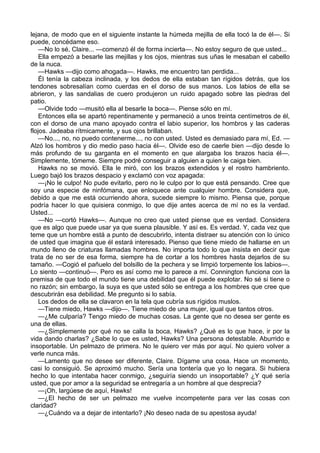 lejana, de modo que en el siguiente instante la húmeda mejilla de ella tocó la de él—. Si
puede, concédame eso.
—No lo sé, Claire... —comenzó él de forma incierta—. No estoy seguro de que usted...
Ella empezó a besarle las mejillas y los ojos, mientras sus uñas le mesaban el cabello
de la nuca.
—Hawks —dijo como ahogada—. Hawks, me encuentro tan perdida...
Él tenía la cabeza inclinada, y los dedos de ella estaban tan rígidos detrás, que los
tendones sobresalían como cuerdas en el dorso de sus manos. Los labios de ella se
abrieron, y las sandalias de cuero produjeron un ruido apagado sobre las piedras del
patio.
—Olvide todo —musitó ella al besarle la boca—. Piense sólo en mí.
Entonces ella se apartó repentinamente y permaneció a unos treinta centímetros de él,
con el dorso de una mano apoyado contra el labio superior, los hombros y las caderas
flojos. Jadeaba rítmicamente, y sus ojos brillaban.
—No..., no, no puedo contenerme..., no con usted. Usted es demasiado para mí, Ed. —
Alzó los hombros y dio medio paso hacia él—. Olvide eso de caerle bien —dijo desde lo
más profundo de su garganta en el momento en que alargaba los brazos hacia él—.
Simplemente, tómeme. Siempre podré conseguir a alguien a quien le caiga bien.
Hawks no se movió. Ella le miró, con los brazos extendidos y el rostro hambriento.
Luego bajó los brazos despacio y exclamó con voz apagada:
—¡No le culpo! No pude evitarlo, pero no le culpo por lo que está pensando. Cree que
soy una especie de ninfómana, que enloquece ante cualquier hombre. Considera que,
debido a que me está ocurriendo ahora, sucede siempre lo mismo. Piensa que, porque
podría hacer lo que quisiera conmigo, lo que dije antes acerca de mí no es la verdad.
Usted...
—No —cortó Hawks—. Aunque no creo que usted piense que es verdad. Considera
que es algo que puede usar ya que suena plausible. Y así es. Es verdad. Y, cada vez que
teme que un hombre está a punto de descubrirlo, intenta distraer su atención con lo único
de usted que imagina que él estará interesado. Pienso que tiene miedo de hallarse en un
mundo lleno de criaturas llamadas hombres. No importa todo lo que insista en decir que
trata de no ser de esa forma, siempre ha de cortar a los hombres hasta dejarlos de su
tamaño. —Cogió el pañuelo del bolsillo de la pechera y se limpió torpemente los labios—.
Lo siento —continuó—. Pero es así como me lo parece a mí. Connington funciona con la
premisa de que todo el mundo tiene una debilidad que él puede explotar. No sé si tiene o
no razón; sin embargo, la suya es que usted sólo se entrega a los hombres que cree que
descubrirán esa debilidad. Me pregunto si lo sabía.
Los dedos de ella se clavaron en la tela que cubría sus rígidos muslos.
—Tiene miedo, Hawks —dijo—. Tiene miedo de una mujer, igual que tantos otros.
—¿Me culparía? Tengo miedo de muchas cosas. La gente que no desea ser gente es
una de ellas.
—¿Simplemente por qué no se calla la boca, Hawks? ¿Qué es lo que hace, ir por la
vida dando charlas? ¿Sabe lo que es usted, Hawks? Una persona detestable. Aburrido e
insoportable. Un pelmazo de primera. No le quiero ver más por aquí. No quiero volver a
verle nunca más.
—Lamento que no desee ser diferente, Claire. Dígame una cosa. Hace un momento,
casi lo consiguió. Se aproximó mucho. Sería una tontería que yo lo negara. Si hubiera
hecho lo que intentaba hacer conmigo, ¿seguiría siendo un insoportable? ¿Y qué sería
usted, que por amor a la seguridad se entregaría a un hombre al que desprecia?
—¡Oh, largúese de aquí, Hawks!
—¿El hecho de ser un pelmazo me vuelve incompetente para ver las cosas con
claridad?
—¿Cuándo va a dejar de intentarlo? ¡No deseo nada de su apestosa ayuda!

 