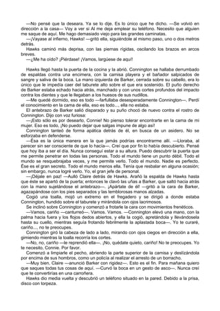 —No pensé que la deseara. Ya se lo dije. Es lo único que he dicho. —Se volvió en
dirección a la casa— Voy a ver si Al me deja emplear su teléfono. Necesito que alguien
me saque de aquí. Me hago demasiado viejo para las grandes caminatas.
—¡Vayase al infierno, Hawks! —gritó ella, siguiéndole al mismo paso, uno o dos metros
detrás.
Hawks caminó más deprisa, con las piernas rígidas, oscilando los brazos en arcos
breves.
—¿Me ha oído? ¡Piérdase! ¡Vamos, largúese de aquí!
Hawks llegó hasta la puerta de la cocina y la abrió. Connington se hallaba derrumbado
de espaldas contra una encimera, con la camisa playera y el bañador salpicados de
sangre y saliva de la boca. La mano izquierda de Barker, cerrada sobre su cabello, era lo
único que le impedía caer del taburete alto sobre el que era sostenido. El puño derecho
de Barker estaba echado hacia atrás, manchado y con unos cortes profundos del impacto
contra los dientes y que le llegaban a los huesos de sus nudillos.
—Me quedé dormido, eso es todo —farfullaba desesperadamente Connington—. Perdí
el conocimiento en la cama de ella, eso es todo..., ella no estaba.
El antebrazo de Barker salió disparado y su puño chocó de nuevo contra el rostro de
Connington. Dijo con voz furiosa:
—¡Esto sólo es por desearlo, Connie! No pienso tolerar encontrarte en la cama de mi
mujer. Eso es todo, ¡No puedo dejar que salgas impune de algo así!
Connington tanteó de forma apática detrás de él, en busca de un asidero. No se
esforzaba en defenderse.
—Ésa es la única manera en la que jamás podrías encontrarme allí. —Lloraba, al
parecer sin ser consciente de que lo hacía—. Creí que por fin lo había descubierto. Pensé
que hoy iba a ser el día. Nunca conseguí estar a su altura. Puedo descubrir la puerta que
me permite penetrar en todas las personas. Todo el mundo tiene un punto débil. Todo el
mundo se resquebrajaba veces, y me permite verlo. Todo el mundo. Nadie es perfecto.
Ése es el gran secreto. Todo el mundo menos ella. Tenía que resbalar en alguna ocasión;
sin embargo, nunca logré verlo. Yo, el gran jefe de personal.
—¡Déjale en paz! —Aulló Claire detrás de Hawks. Arañó la espalda de Hawks hasta
que éste se apartó de la puerta; entonces le clavó las uñas a Barker, que saltó hacia atrás
con la mano sujetándose el antebrazo—. ¡Apártate de él! —gritó a la cara de Barker,
agazapándose con los pies separados y las temblorosas manos alzadas.
Cogió una toalla, mojó un extremo en el fregadero y se dirigió a donde estaba
Connington, hundido sobre el taburete y mirándola con ojos lacrimosos.
Se inclinó sobre Connington y comenzó a frotarle la cara con movimientos frenéticos.
—Vamos, cariño —canturreó—. Vamos. Vamos. —Connington elevó una mano, con la
palma hacia fuera y los flojos dedos abiertos, y ella la cogió, apretándola y llevándosela
hasta su cuello, mientras seguía frotando febrilmente la aplastada boca—. Yo te curaré,
cariño..., no te preocupes.
Connington giró la cabeza de lado a lado, mirando con ojos ciegos en dirección a ella,
gimiendo mientras la toalla recorría los cortes.
—No, no, cariño —le reprendió ella—. ¡No, quédate quieto, cariño! No te preocupes. Yo
te necesito, Connie. Por favor.
Comenzó a limpiarle el pecho, abriendo la parte superior de la camisa y deslízándola
por encima de sus hombros, como un policía al realizar el arresto de un borracho.
—Muy bien, Claire —anunció Barker con rigidez—. Esto es el fin. Para mañana quiero
que saques todas tus cosas de aquí. —Curvó la boca en un gesto de asco—. Nunca creí
que te convertirías en una carroñera.
Hawks dio media vuelta y descubrió un teléfono situado en la pared. Debido a la prisa,
disco con torpeza.

 