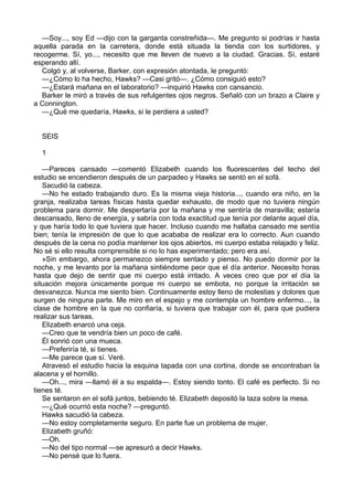 —Soy..., soy Ed —dijo con la garganta constreñida—. Me pregunto si podrías ir hasta
aquella parada en la carretera, donde está situada la tienda con los surtidores, y
recogerme. Sí, yo..., necesito que me lleven de nuevo a la ciudad. Gracias. Sí, estaré
esperando allí.
Colgó y, al volverse, Barker, con expresión atontada, le preguntó:
—¿Cómo lo ha hecho, Hawks? —Casi gritó—. ¿Cómo consiguió esto?
—¿Estará mañana en el laboratorio? —inquirió Hawks con cansancio.
Barker le miró a través de sus refulgentes ojos negros. Señaló con un brazo a Claire y
a Connington.
—¿Qué me quedaría, Hawks, si le perdiera a usted?
SEIS
1
—Pareces cansado —comentó Elizabeth cuando los fluorescentes del techo del
estudio se encendieron después de un parpadeo y Hawks se sentó en el sofá.
Sacudió la cabeza.
—No he estado trabajando duro. Es la misma vieja historia..., cuando era niño, en la
granja, realizaba tareas físicas hasta quedar exhausto, de modo que no tuviera ningún
problema para dormir. Me despertaría por la mañana y me sentiría de maravilla; estaría
descansado, lleno de energía, y sabría con toda exactitud que tenía por delante aquel día,
y que haría todo lo que tuviera que hacer. Incluso cuando me hallaba cansado me sentía
bien; tenía la impresión de que lo que acababa de realizar era lo correcto. Aun cuando
después de la cena no podía mantener los ojos abiertos, mi cuerpo estaba relajado y feliz.
No sé si ello resulta comprensible si no lo has experimentado; pero era así.
»Sin embargo, ahora permanezco siempre sentado y pienso. No puedo dormir por la
noche, y me levanto por la mañana sintiéndome peor que el día anterior. Necesito horas
hasta que dejo de sentir que mi cuerpo está irritado. A veces creo que por el día la
situación mejora únicamente porque mi cuerpo se embota, no porque la irritación se
desvanezca. Nunca me siento bien. Continuamente estoy lleno de molestias y dolores que
surgen de ninguna parte. Me miro en el espejo y me contempla un hombre enfermo..., la
clase de hombre en la que no confiaría, si tuviera que trabajar con él, para que pudiera
realizar sus tareas.
Elizabeth enarcó una ceja.
—Creo que te vendría bien un poco de café.
Él sonrió con una mueca.
—Preferiría té, si tienes.
—Me parece que sí. Veré.
Atravesó el estudio hacia la esquina tapada con una cortina, donde se encontraban la
alacena y el hornillo.
—Oh..., mira —llamó él a su espalda—. Estoy siendo tonto. El café es perfecto. Si no
tienes té.
Se sentaron en el sofá juntos, bebiendo té. Elizabeth depositó la taza sobre la mesa.
—¿Qué ocurrió esta noche? —preguntó.
Hawks sacudió la cabeza.
—No estoy completamente seguro. En parte fue un problema de mujer.
Elizabeth gruñó:
—Oh.
—No del tipo normal —se apresuró a decir Hawks.
—No pensé que lo fuera.

 