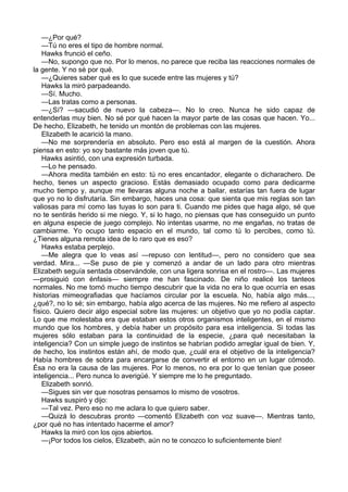 —¿Por qué?
—Tú no eres el tipo de hombre normal.
Hawks frunció el ceño.
—No, supongo que no. Por lo menos, no parece que reciba las reacciones normales de
la gente. Y no sé por qué.
—¿Quieres saber qué es lo que sucede entre las mujeres y tú?
Hawks la miró parpadeando.
—Sí. Mucho.
—Las tratas como a personas.
—¿Sí? —sacudió de nuevo la cabeza—. No lo creo. Nunca he sido capaz de
entenderlas muy bien. No sé por qué hacen la mayor parte de las cosas que hacen. Yo...
De hecho, Elizabeth, he tenido un montón de problemas con las mujeres.
Elizabeth le acarició la mano.
—No me sorprendería en absoluto. Pero eso está al margen de la cuestión. Ahora
piensa en esto: yo soy bastante más joven que tú.
Hawks asintió, con una expresión turbada.
—Lo he pensado.
—Ahora medita también en esto: tú no eres encantador, elegante o dicharachero. De
hecho, tienes un aspecto gracioso. Estás demasiado ocupado como para dedicarme
mucho tiempo y, aunque me llevaras alguna noche a bailar, estarías tan fuera de lugar
que yo no lo disfrutaría. Sin embargo, haces una cosa: que sienta que mis reglas son tan
valiosas para mí como las tuyas lo son para ti. Cuando me pides que haga algo, sé que
no te sentirás herido si me niego. Y, si lo hago, no piensas que has conseguido un punto
en alguna especie de juego complejo. No intentas usarme, no me engañas, no tratas de
cambiarme. Yo ocupo tanto espacio en el mundo, tal como tú lo percibes, como tú.
¿Tienes alguna remota idea de lo raro que es eso?
Hawks estaba perplejo.
—Me alegra que lo veas así —repuso con lentitud—, pero no considero que sea
verdad. Mira... —Se puso de pie y comenzó a andar de un lado para otro mientras
Elizabeth seguía sentada observándole, con una ligera sonrisa en el rostro—. Las mujeres
—prosiguió con énfasis— siempre me han fascinado. De niño realicé los tanteos
normales. No me tomó mucho tiempo descubrir que la vida no era lo que ocurría en esas
historias mimeografiadas que hacíamos circular por la escuela. No, había algo más...,
¿qué?, no lo sé; sin embargo, había algo acerca de las mujeres. No me refiero al aspecto
físico. Quiero decir algo especial sobre las mujeres: un objetivo que yo no podía captar.
Lo que me molestaba era que estaban estos otros organismos inteligentes, en el mismo
mundo que los hombres, y debía haber un propósito para esa inteligencia. Si todas las
mujeres sólo estaban para la continuidad de la especie, ¿para qué necesitaban la
inteligencia? Con un simple juego de instintos se habrían podido arreglar igual de bien. Y,
de hecho, los instintos están ahí, de modo que, ¿cuál era el objetivo de la inteligencia?
Había hombres de sobra para encargarse de convertir el entorno en un lugar cómodo.
Ésa no era la causa de las mujeres. Por lo menos, no era por lo que tenían que poseer
inteligencia... Pero nunca lo averigüé. Y siempre me lo he preguntado.
Elizabeth sonrió.
—Sigues sin ver que nosotras pensamos lo mismo de vosotros.
Hawks suspiró y dijo:
—Tal vez. Pero eso no me aclara lo que quiero saber.
—Quizá lo descubras pronto —comentó Elizabeth con voz suave—. Mientras tanto,
¿por qué no has intentado hacerme el amor?
Hawks la miró con los ojos abiertos.
—¡Por todos los cielos, Elizabeth, aún no te conozco lo suficientemente bien!

 