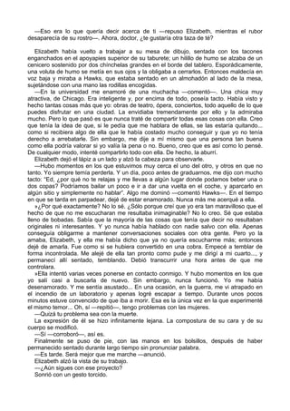 —Eso era lo que quería decir acerca de ti —repuso Elizabeth, mientras el rubor
desaparecía de su rostro—. Ahora, doctor, ¿te gustaría otra taza de té?
Elizabeth había vuelto a trabajar a su mesa de dibujo, sentada con los tacones
enganchados en el apoyapies superior de su taburete; un hilillo de humo se alzaba de un
cenicero sostenido por dos chínchelas grandes en el borde del tablero. Esporádicamente,
una voluta de humo se metía en sus ojos y la obligaba a cerrarlos. Entonces maldecía en
voz baja y miraba a Hawks, que estaba sentado en un almohadón al lado de la mesa,
sujetándose con una mano las rodillas encogidas.
—En la universidad me enamoré de una muchacha —comentó—. Una chica muy
atractiva, de Chicago. Era inteligente y, por encima de todo, poseía tacto. Había visto y
hecho tantas cosas más que yo: obras de teatro, ópera, conciertos, todo aquello de lo que
puedes disfrutar en una ciudad. La envidiaba tremendamente por ello y la admiraba
mucho. Pero lo que pasó es que nunca traté de compartir todas esas cosas con ella. Creo
que tenía la idea de que, si le pedía que me hablara de ellas, se las estaría quitando...
como si recibiera algo de ella que le había costado mucho conseguir y que yo no tenía
derecho a arrebatarle. Sin embargo, me dije a mí mismo que una persona tan buena
como ella podría valorar si yo valía la pena o no. Bueno, creo que es así como lo pensé.
De cualquier modo, intenté compartirlo todo con ella. De hecho, la aburrí.
Elizabeth dejó el lápiz a un lado y alzó la cabeza para observarle.
—Hubo momentos en los que estuvimos muy cerca el uno del otro, y otros en que no
tanto. Yo siempre temía perderla. Y un día, poco antes de graduarnos, me dijo con mucho
tacto: “Ed, ¿por qué no te relajas y me llevas a algún lugar donde podamos beber una o
dos copas? Podríamos bailar un poco e ir a dar una vuelta en el coche, y aparcarlo en
algún sitio y simplemente no hablar”. Algo me dominó —comentó Hawks—. En el tiempo
en que se tarda en parpadear, dejé de estar enamorado. Nunca más me acerqué a ella.
»¿Por qué exactamente? No lo sé. ¿Sólo porque creí que yo era tan maravilloso que el
hecho de que no me escucharan me resultaba inimaginable? No lo creo. Sé que estaba
lleno de bobadas. Sabía que la mayoría de las cosas que tenía que decir no resultaban
originales ni interesantes. Y yo nunca había hablado con nadie salvo con ella. Apenas
conseguía obligarme a mantener conversaciones sociales con otra gente. Pero yo la
amaba, Elizabeth, y ella me había dicho que ya no quería escucharme más; entonces
dejé de amarla. Fue como si se hubiera convertido en una cobra. Empecé a temblar de
forma incontrolada. Me alejé de ella tan pronto como pude y me dirigí a mi cuarto..., y
permanecí allí sentado, temblando. Debió transcurrir una hora antes de que me
controlara.
»Ella intentó varias veces ponerse en contacto conmigo. Y hubo momentos en los que
yo salí casi a buscarla de nuevo. Sin embargo, nunca funcionó. Yo me había
desenamorado. Y me sentía asustado... En una ocasión, en la guerra, me vi atrapado en
el incendio de un laboratorio y apenas logré escapar a tiempo. Durante unos pocos
minutos estuve convencido de que iba a morir. Esa es la única vez en la que experimenté
el mismo temor... Oh, sí —repitió—, tengo problemas con las mujeres.
—Quizá tu problema sea con la muerte.
La expresión de él se hizo infinitamente lejana. La compostura de su cara y de su
cuerpo se modificó.
—Sí —corroboró—, así es.
Finalmente se puso de pie, con las manos en los bolsillos, después de haber
permanecido sentado durante largo tiempo sin pronunciar palabra.
—Es tarde. Será mejor que me marche —anunció.
Elizabeth alzó la vista de su trabajo.
—¿Aún sigues con ese proyecto?
Sonrió con un gesto torcido.

 