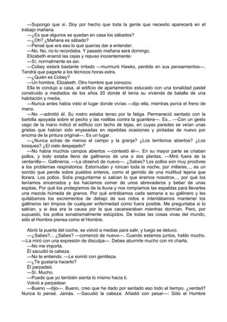 —Supongo que sí. Doy por hecho que toda la gente que necesito aparecerá en el
trabajo mañana.
—¿Es que algunos se quedan en casa los sábados?
—¿Oh? ¿Mañana es sábado?
—Pensé que era eso lo que querías dar a entender.
—No. No, no lo recordaba. Y pasado mañana será domingo.
Elizabeth enarcó las cejas y repuso inocentemente:
—Sí, normalmente es así.
—Cobey estará bastante irritado —murmuró Hawks, perdido en sus pensamientos—.
Tendrá que pagarle a los técnicos horas extra.
—¿Quién es Cobey?
—Un hombre, Elizabeth. Otro hombre que conozco.
Ella le condujo a casa, al edificio de apartamentos estucado con una tonalidad pastel
construido a mediados de los años 20 donde él tenía su vivienda de batalla de una
habitación y media.
—Nunca antes había visto el lugar donde vivías —dijo ella, mientras ponía el freno de
mano.
—No —admitió él. Su rostro estaba tenso por la fatiga. Permaneció sentado con la
barbilla apoyada sobre el pecho y las rodillas contra la guantera—. Es... —Con un gesto
vago de la mano indicó el edificio con techo de tejas, en cuyas paredes se veían unas
grietas que habían sido enyesadas en repetidas ocasiones y pintadas de nuevo por
encima de la pintura original—. Es un lugar.
—¿Nunca echas de menos el campo y la granja? ¿Los territorios abiertos? ¿Los
bosques? ¿El cielo despejado?
—No había muchos campos abiertos —contestó él—. En su mayor parte se criaban
pollos, y todo estaba lleno de gallineros de una o dos plantas. —Miró fuera de la
ventanilla—. Gallineros. —La observó de nuevo—. ¿Sabes? Los pollos son muy proclives
a los problemas respiratorios. Estornudan y roncan toda la noche, por millares..., es un
sonido que pende sobre pueblos enteros, como el gemido de una multitud lejana que
llorara. Los pollos. Solía preguntarme si sabían lo que éramos nosotros..., por qué los
teníamos encerrados y los hacíamos comer de unos abrevaderos y beber de unas
espitas. Por qué los protegíamos de la lluvia y nos rompíamos las espaldas para llevarles
una mezcla húmeda de granos. Por qué entrábamos cada semana a su gallinero y les
quitábamos los excrementos de debajo de sus nidos e intentábamos mantener los
gallineros tan limpios de cualquier enfermedad como fuera posible. Me preguntaba si lo
sabían, y si ésa era la causa por la que cacarearaban mientras dormían. Pero, por
supuesto, los pollos sonabismalmente estúpidos. De todas las cosas vivas del mundo,
sólo el Hombre piensa como el Hombre.
Abrió la puerta del coche, se volvió a medias para salir, y luego se detuvo.
—¿Sabes?... ¿Sabes? —comenzó de nuevo—. Cuando estamos juntos, hablo mucho.
—La miró con una expresión de disculpa—. Debes aburrirte mucho con mi charla.
—No me importa.
Él sacudió la cabeza.
—No te entiendo. —Le sonrió con gentileza.
—¿Te gustaría hacerlo?
Él parpadeó.
—Sí. Mucho.
—Puede que yo también sienta lo mismo hacia ti.
Volvió a parpadear.
—Bueno —dijo—. Bueno, creo que he dado por sentado eso todo el tiempo, ¿verdad?
Nunca lo pensé. Jamás. —Sacudió la cabeza. Añadió con pesar—: Sólo el Hombre

 