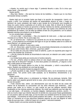 —Hawks, he venido aquí a hacer algo. Y pretendo llevarlo a cabo. Es lo único que
deseo hacer. ¿De acuerdo?
Hawks asintió.
—Muy bien, Barker. —Se sacó las manos de los bolsillos—. Espero que no nos lleve
demasiado tiempo cumplirlo.
Hawks bajó por el corredor hasta que llegó a la sección de navegación. Llamó a la
puerta y entró. Los hombres del equipo de especialistas alzaron la vista, y luego se
apiñaron de nuevo alrededor del mapa a gran escala de la formación que ocupaba la
mesa de cuatro metros cuadrados en el centro de la sala. Sólo el oficial de la Guardia
Costera que estaba al mando se aproximó a Hawks mientras los demás, pacientemente,
marcaban la gran lámina de plástico con tiza de color rojo sujeta a los extremos de unos
señaladores de madera. Uno de ellos se hallaba al lado de una grabadora, con la cabeza
ladeada mientras escuchaba la voz de Barker.
La voz sonaba baja y ahogada.
—¡Ya se lo dije! —comentaba—. Hay una especie de nube azul..., y algo que parece
moverse en su interior. No es como algo vivo.
—Sí, ya tenemos eso —replicó la voz paciente de uno de los miembros del equipo—.
Pero, ¿a qué distancia se encontraba del lugar en el que se hallaba usted en la colina de
arena blanca? ¿A cuántos pasos?
—Es difícil de calibrar. A unos seis o siete.
—Oh, oh. Ahora bien, usted ha dicho que se encontraba directamente a la derecha del
sitio al que usted miraba. Bien, entonces, ¿qué hizo usted?
—Di un rodeo de unos dos metros hacia el saliente, y giré a la izquierda para seguir el
camino del chapitel rojo. Entonces...
—¿Se dio cuenta de dónde se encontraba la nube azul, en relación con usted, cuando
dio la vuelta?
—La miraba hacia atrás por encima de mi hombro derecho.
—Ya veo. ¿Podría volver la cabeza ahora en ese ángulo para que pueda tener una
mejor idea de la dirección? Gracias. A unos doce grados a la derecha. ¿Y seguía a unos
seis o siete pasos en línea recta?
El miembro del equipo detuvo la cinta, la hizo retroceder, y volvió a escucharla de
nuevo. Realizó una anotación en una hoja de papel.
El oficial de la Guardia Costera le preguntó a Hawks:
—¿Puedo ayudarle en algo, doctor? Transcribiremos esto y se lo enviaremos en unas
pocas horas. Tan pronto como esté acabado, se lo llevaremos directamente a su
despacho.
Hawks sonrió.
—No vine a darles prisa o a entorpecer su trabajo. No se preocupe, teniente. Sólo
quería saber qué aspecto general tenía la cosa. ¿Sus comentarios tienen algún sentido,
les son de ayuda?
—Todo marcha bien, señor. Las descripciones que nos ha dado de las cosas del
interior de la formación no concuerdan con los otros informes que recibimos..., pero
parece que nadie ve lo mismo. Lo que cuenta es que los peligros siempre están
localizados en las mismas posiciones relativas. De modo que sabemos que hay algo ahí,
y con ello basta. —El teniente, un hombre delgado, habitualmente sombrío, sonrió—: Y
esto es mucho mejor que intentar descubrir el sentido de unas pocas frases garabateadas
en una pizarra. Sólo con este viaje, ya nos ha dado una cantidad enorme de cosas con las
que trabajar. —El teniente se frotó la parte posterior del cuello—. Es una especie de alivio.
Hubo un momento en el que estuvimos bastante seguros de que nos llegaría el retiro
antes de que esa cosa —indicó el mapa con un gesto— estuviera acabada.
Hawks mostró una sonrisa carente de alegría.

 