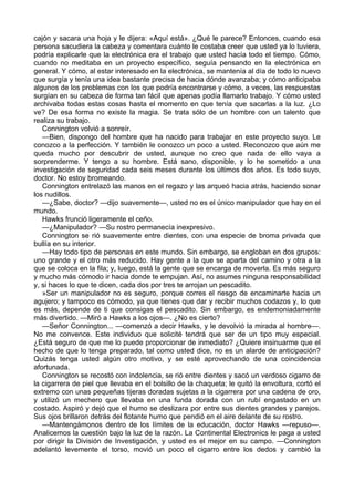cajón y sacara una hoja y le dijera: «Aquí está». ¿Qué le parece? Entonces, cuando esa
persona sacudiera la cabeza y comentara cuánto le costaba creer que usted ya lo tuviera,
podría explicarle que la electrónica era el trabajo que usted hacía todo el tiempo. Cómo,
cuando no meditaba en un proyecto específico, seguía pensando en la electrónica en
general. Y cómo, al estar interesado en la electrónica, se mantenía al día de todo lo nuevo
que surgía y tenía una idea bastante precisa de hacia dónde avanzaba; y cómo anticipaba
algunos de los problemas con los que podría encontrarse y cómo, a veces, las respuestas
surgían en su cabeza de forma tan fácil que apenas podía llamarlo trabajo. Y cómo usted
archivaba todas estas cosas hasta el momento en que tenía que sacarlas a la luz. ¿Lo
ve? De esa forma no existe la magia. Se trata sólo de un hombre con un talento que
realiza su trabajo.
Connington volvió a sonreír.
—Bien, dispongo del hombre que ha nacido para trabajar en este proyecto suyo. Le
conozco a la perfección. Y también le conozco un poco a usted. Reconozco que aún me
queda mucho por descubrir de usted, aunque no creo que nada de ello vaya a
sorprenderme. Y tengo a su hombre. Está sano, disponible, y lo he sometido a una
investigación de seguridad cada seis meses durante los últimos dos años. Es todo suyo,
doctor. No estoy bromeando.
Connington entrelazó las manos en el regazo y las arqueó hacia atrás, haciendo sonar
los nudillos.
—¿Sabe, doctor? —dijo suavemente—, usted no es el único manipulador que hay en el
mundo.
Hawks frunció ligeramente el ceño.
—¿Manipulador? —Su rostro permanecía inexpresivo.
Connington se rió suavemente entre dientes, con una especie de broma privada que
bullía en su interior.
—Hay todo tipo de personas en este mundo. Sin embargo, se engloban en dos grupos:
uno grande y el otro más reducido. Hay gente a la que se aparta del camino y otra a la
que se coloca en la fila; y, luego, está la gente que se encarga de moverla. Es más seguro
y mucho más cómodo ir hacia donde te empujan. Así, no asumes ninguna responsabilidad
y, si haces lo que te dicen, cada dos por tres te arrojan un pescadito.
»Ser un manipulador no es seguro, porque corres el riesgo de encaminarte hacia un
agujero; y tampoco es cómodo, ya que tienes que dar y recibir muchos codazos y, lo que
es más, depende de ti que consigas el pescadito. Sin embargo, es endemoniadamente
más divertido. —Miró a Hawks a los ojos—. ¿No es cierto?
—Señor Connington... —comenzó a decir Hawks, y le devolvió la mirada al hombre—.
No me convence. Este individuo que solicité tendrá que ser de un tipo muy especial.
¿Está seguro de que me lo puede proporcionar de inmediato? ¿Quiere insinuarme que el
hecho de que lo tenga preparado, tal como usted dice, no es un alarde de anticipación?
Quizás tenga usted algún otro motivo, y se esté aprovechando de una coincidencia
afortunada.
Connington se recostó con indolencia, se rió entre dientes y sacó un verdoso cigarro de
la cigarrera de piel que llevaba en el bolsillo de la chaqueta; le quitó la envoltura, cortó el
extremo con unas pequeñas tijeras doradas sujetas a la cigarrera por una cadena de oro,
y utilizó un mechero que llevaba en una funda dorada con un rubí engastado en un
costado. Aspiró y dejó que el humo se deslizara por entre sus dientes grandes y parejos.
Sus ojos brillaron detrás del flotante humo que pendió en el aire delante de su rostro.
—Mantengámonos dentro de los límites de la educación, doctor Hawks —repuso—.
Analicemos la cuestión bajo la luz de la razón. La Continental Electronics le paga a usted
por dirigir la División de Investigación, y usted es el mejor en su campo. —Connington
adelantó levemente el torso, movió un poco el cigarro entre los dedos y cambió la

 
