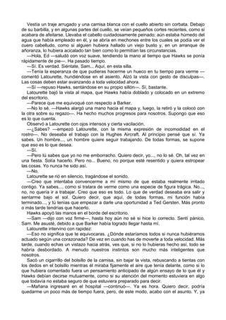 Vestía un traje arrugado y una camisa blanca con el cuello abierto sin corbata. Debajo
de su barbilla, y en algunas partes del cuello, se veían pequeños cortes recientes, como si
acabara de afeitarse. Llevaba el cabello cuidadosamente peinado; aún estaba húmedo del
agua que había empleado en él, y se abría en mechones entre los cuales se podía ver el
cuero cabelludo, como si alguien hubiera hallado un viejo busto y, en un arranque de
añoranza, lo hubiera acicalado tan bien como lo permitían las circunstancias.
—Hola, Ed —saludó con voz suave, tendiendo la mano al tiempo que Hawks se ponía
rápidamente de pie—. Ha pasado tiempo.
—Sí. Es verdad. Siéntate, Sam... Aquí, en esta silla.
—Tenía la esperanza de que pudieras hacerme un hueco en tu tiempo para verme —
comentó Latourette, hundiéndose en el asiento. Alzó la vista con gesto de disculpas—.
Las cosas deben estar avanzando a toda velocidad ahora.
—Sí —repuso Hawks, sentándose en su propio sillón—. Sí, bastante.
Latourette bajó la vista al mapa, que Hawks había doblado y colocado en un extremo
del escritorio.
—Parece que me equivoqué con respecto a Barker.
—No lo sé. —Hawks alargó una mano hacia el mapa y, luego, la retiró y la colocó con
la otra sobre su regazo—. Ha hecho muchos progresos para nosotros. Supongo que eso
es lo que cuenta.
Observó a Latourette con ojos intensos y cierta vacilación.
—¿Sabes? —empezó Latourette, con la misma expresión de incomodidad en el
rostro—. No deseaba el trabajo con la Hughes Aircraft. Al principio pensé que sí. Ya
sabes. Un hombre..., un hombre quiere seguir trabajando. De todas formas, se supone
que eso es lo que desea.
—Sí.
—Pero tú sabes que yo no me emborracho. Quiero decir, yo..., no lo sé. Oh, tal vez en
una fiesta. Solía hacerlo. Pero no... Bueno, no porque esté resentido y quiera estropear
las cosas. Yo nunca he sido así.
—No.
Latourette se rió en silencio, tragándose el sonido.
—Creo que intentaba convencerme a mí mismo de que estaba realmente irritado
contigo. Ya sabes..., como si tratara de verme como una especie de figura trágica. No...,
no, no quería ir a trabajar. Creo que eso es todo. Lo que de verdad deseaba era salir y
sentarme bajo el sol. Quiero decir, que aquí, de todas formas, mi función había
terminado..., y tú tenías que empezar a darle una oportunidad a Ted Gersten. Más pronto
o más tarde tendrías que hacerlo.
Hawks apoyó las manos en el borde del escritorio.
—Sam —dijo con voz firme—, hasta hoy aún no sé si hice lo correcto. Sentí pánico,
Sam. Me asusté, debido a que Barker había logrado llegar hasta mí.
Latourette intervino con rapidez:
—Eso no significa que te equivocaras. ¿Dónde estaríamos todos si nunca hubiéramos
actuado según una corazonada? De vez en cuando has de moverte a toda velocidad. Más
tarde, cuando echas un vistazo hacia atrás, ves que, si no lo hubieras hecho así, todo se
habría desbordado. A menudo nuestros instintos son mucho más inteligentes que
nosotros.
Sacó un cigarrillo del bolsillo de la camisa, sin bajar la vista, rebuscando a tientas con
los dedos en el bolsillo mientras él miraba fijamente el aire que tenía delante, como si lo
que hubiera comentado fuera un pensamiento anticipado de algún ensayo de lo que él y
Hawks debían decirse mutuamente, como si su atención del momento estuviera en algo
que todavía no estaba seguro de que estuviera preparado para decir.
—Mañana ingresaré en el hospital —continuó—. Ya es hora. Quiero decir, podría
quedarme un poco más de tiempo fuera, pero, de este modo, acabo con el asunto. Y, ya

 