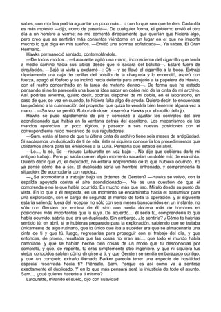 sabes, con morfina podría aguantar un poco más... o con lo que sea que te den. Cada día
es más molesto —dijo, como de pasada—. De cualquier forma, el gobierno envió el otro
día a un hombre a verme; no me comentó directamente que querían que hiciera algo,
pero creo que se sentirán más contentos viéndome en un lugar en el que no importe
mucho lo que diga en mis sueños. —Emitió una sonrisa sofisticada—. Ya sabes. El Gran
Hermano.
Hawks permaneció sentado, contemplándole.
—De todos modos... —Latourette agitó una mano, inconsciente del cigarrillo que tenía
a medio camino hacia sus labios desde que lo sacara del bolsillo—. Estaré fuera de
circulación. —Bajó la vista y exclamó—: Oh —y se llevó el cigarrillo a la boca. Extrajo
rápidamente una caja de cerillas del bolsillo de la chaqueta y lo encendió, aspiró con
fuerza, apagó el fósforo y se inclinó hacia delante para arrojarlo a la papelera de Hawks,
con el rostro concentrado en la tarea de meterlo dentro—. De forma que he estado
pensando si no te parecería una buena idea sacar un doble mío de la cinta de mi archivo.
Así, podrías tenerme, quiero decir, podrías disponer de mi doble, en el laboratorio, en
caso de que, de vez en cuando, te hiciera falta algo de ayuda. Quiero decir, te encuentras
tan próximo a la culminación del proyecto, que quizá te vendría bien tenerme alguna vez a
mano... —Su voz se perdió. Ruborizándose, observó a Hawks por el rabillo del ojo.
Hawks se puso rápidamente de pie y comenzó a ajustar los controles del aire
acondicionado que había en la ventana detrás del escritorio. Los mecanismos de los
mandos aparecían un poco rígidos, y pasaron a sus nuevas posiciones con el
correspondiente ruido mecánico de sus reguladores.
—Sam, estás al tanto de que tu última cinta de archivo tiene seis meses de antigüedad.
Si sacáramos un duplicado de ti de ella, éste ni siquiera conocería los procedimientos que
utilizamos ahora para las emisiones a la Luna. Pensaría que estaba en abril.
—Lo..., lo sé, Ed —repuso Latourette en voz baja—. No dije que debieras darle mi
antiguo trabajo. Pero yo sabía que en algún momento sacarían un doble mío de esa cinta.
Quiero decir que yo, el duplicado, no estaría sorprendido de lo que hubiera ocurrido. Yo
ya pensé cómo iba a ser. El duplicado sería un hombre entrenado, y comprendería la
situación. Se acomodaría con rapidez.
—¿Se acomodaría a trabajar bajo las órdenes de Gersten? —Hawks se volvió, con la
espalda apoyada contra el aire acondicionado—. No es una cuestión de que él
comprenda o no lo que había ocurrido. Es mucho más que eso. Míralo desde su punto de
vista. En lo que a él respecta, en un momento se encaminaba hacia el transmisor para
una exploración, con el cargo de segundo al mando de toda la operación, y al siguiente
estaría saliendo fuera del receptor no sólo con seis meses transcurridos en un instante, no
sólo con Gersten por encima de él, sino con media docena más de hombres en
posiciones más importantes que la suya. De acuerdo..., él sería tú, comprendería lo que
había ocurrido, sabría que era un duplicado. Sin embargo, ¿lo sentiría? ¿Cómo te habrías
sentido tú, en abril, si te hubieras preparado para la exploración, sabiendo que se trataba
únicamente de algo rutinario, que lo único que iba a suceder era que se almacenaría una
cinta de ti y que tú, luego, regresarías para proseguir con el trabajo del día, y que
entonces, de pronto, resultaba que las cosas no eran así..., que todo el mundo había
cambiado, y que se habían hecho cien cosas de un modo que tú desconocías por
completo, y que, de repente, tú eras simplemente otro ingeniero, y que ni siquiera tus
viejos conocidos sabían cómo dirigirse a ti, y que Gersten se sentía embarazado contigo,
y que un completo extraño llamado Barker parecía tener una especie de hostilidad
especial reservada hacia ti? Piénsalo, Sam. Porque es así como va a sentirse
exactamente el duplicado. Y en lo que más pensará será la injusticia de todo el asunto.
Sam..., ¿qué quieres hacerte a ti mismo?
Latourette, mirando el suelo, dijo con suavidad:

 