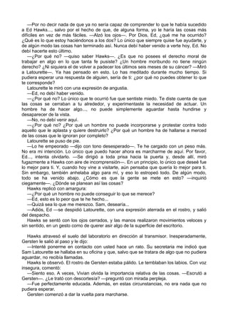 —Por no decir nada de que ya no sería capaz de comprender lo que le había sucedido
a Ed Hawks..., salvo por el hecho de que, de alguna forma, yo le haría las cosas más
difíciles en vez de más fáciles. —Alzó los ojos—. Por Dios, Ed, ¿qué me ha ocurrido?
¿Qué es lo que estoy haciéndonos a los dos? Lo único que siempre quise fue ayudarte, y
de algún modo las cosas han terminado así. Nunca debí haber venido a verte hoy, Ed. No
debí hacerte esto último.
—¿Por qué no? —quiso saber Hawks—. ¿Es que no posees el derecho moral de
trabajar en algo en lo que tanta fe pusiste? ¿Un hombre moribundo no tiene ningún
derecho? ¿Ni siquiera el de volver a padecer los últimos seis meses de su cáncer? —Miró
a Latourette—. Ya has pensado en esto. Lo has meditado durante mucho tiempo. Si
pudiera esperar una respuesta de alguien, sería de ti: ¿por qué no puedes obtener lo que
te corresponde?
Latourette le miró con una expresión de angustia.
—Ed, no debí haber venido.
—¿Por qué no? Lo único que te ocurrió fue que sentiste miedo. Te diste cuenta de que
las cosas se cerraban a tu alrededor, y experimentaste la necesidad de actuar. Un
hombre ha de hacer algo..., no puede simplemente aguardar hasta hundirse y
desaparecer de la vista.
—No, no debí venir aquí.
—¿Por qué no? ¿Por qué un hombre no puede incorporarse y protestar contra todo
aquello que le aplasta y quiere destruirlo? ¿Por qué un hombre ha de hallarse a merced
de las cosas que le ignoran por completo?
Latourette se puso de pie.
—Lo he empeorado —dijo con tono desesperado—. Te he cargado con un peso más.
No era mi intención. Lo único que puedo hacer ahora es marcharme de aquí. Por favor,
Ed..., intenta olvidarlo. —Se dirigió a toda prisa hacia la puerta y, desde allí, miró
fugazmente a Hawks con aire de incomprensión—. En un principio, lo único que deseé fue
lo mejor para ti. Y, cuando hoy vine a visitarte, aún pensaba que quería lo mejor para ti.
Sin embargo, también anhelaba algo para mí, y eso lo estropeó todo. De algún modo,
todo se ha venido abajo. ¿Cómo es que la gente se mete en esto? —inquirió
ciegamente—. ¿Dónde se planean así las cosas?
Hawks replicó con amargura:
—¿Por qué un hombre no puede conseguir lo que se merece?
—Ed, esto es lo peor que te he hecho...
—Quizá sea lo que me merezco. Sam, desearía...
—Adiós, Ed —se despidió Latourette, con una expresión aterrada en el rostro, y salió
del despacho.
Hawks se sentó con los ojos cerrados, y las manos realizaron movimientos veloces y
sin sentido, en un gesto como de querer asir algo de la superficie del escritorio.
Hawks atravesó el suelo del laboratorio en dirección al transmisor. Inesperadamente,
Gersten le salió al paso y le dijo:
—Intenté ponerme en contacto con usted hace un rato. Su secretaria me indicó que
Sam Latourette se hallaba en su oficina y que, salvo que se tratara de algo que no pudiera
aguardar, no recibía llamadas.
Hawks le observó. El rostro de Gersten estaba pálido. Le temblaban los labios. Con voz
insegura, comentó:
—Siento eso. A veces, Vivian olvida la importancia relativa de las cosas. —Escrutó a
Gersten—. ¿Le trató con descortesía? —preguntó con mirada perpleja.
—Fue perfectamente educada. Además, en estas circunstancias, no era nada que no
pudiera esperar.
Gersten comenzó a dar la vuelta para marcharse.

 