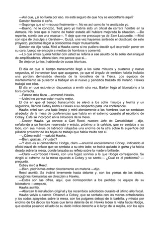 —Así que, ¿si no fuera por eso, no está seguro de que hoy se encontraría aquí?
Gersten frunció el ceño.
—Supongo que sí —repuso finalmente—. No es así como lo he analizado yo.
—Bueno, no le conozco, Ted; pero yo habría sido un oficial de carrera horrible en la
Armada. No creo que el hecho de haber estado allí hubiera mejorado la situación. —De
repente, sonrió con una mueca—. Y deje que me preocupe yo de Sam Latourette. —Miró
con ojos de disculpa a Gersten—. Quizá, una vez hayamos sorteado el obstáculo de este
proyecto, podamos llegar a conocernos mejor mutuamente.
Gersten no dijo nada. Miró a Hawks como si no pudiera decidir qué expresión poner en
su cara. Luego se encogió a medias de hombros y comentó:
—Lo que antes quería hablar con usted se refería a ese asunto de la señal del anaquel
de amplificadores. Ahora bien, me parece que si...
Se alejaron juntos, hablando de cosas técnicas.
El día en que el tiempo transcurrido llegó a los siete minutos y cuarenta y nueve
segundos, el transmisor tuvo que apagarse, ya que el ángulo de emisión habría incluido
una porción demasiado elevada de la ionosfera de la Tierra. Los equipos de
mantenimiento se pusieron a trabajar en el nuevo y periódico trazado del horario. Hawks
trabajó con ellos.
El día en que estuvieron dispuestos a emitir otra vez, Barker llegó al laboratorio a la
hora correcta.
—Parece más flaco —comentó Hawks.
—Usted no parece estar mucho mejor.
El día en que el tiempo transcurrido se elevó a los ocho minutos y treinta y un
segundos, Benton Cobey llamó a Hawks a su despacho para una conferencia.
Hawks entró con una bata limpia y miró atentamente a los hombres que se sentaban
alrededor de la mesa de conferencias que había en el extremo opuesto al escritorio de
Cobey. Éste se incorporó en la cabecera de la mesa.
—Doctor Hawks, ya conoce a Carl Reed, nuestro Jefe de Contabilidad —dijo,
señalando a un hombre reservado y enjuto, próximo a la calvicie, que se sentaba a su
lado, con sus manos de labrador relajadas una encima de la otra sobre la superficie del
plástico protector de las hojas de trabajo que había traído con él.
—¿Cómo está? —saludó Hawks.
—Bien, gracias. ¿Y usted?
—Y éste es el comandante Hodge, claro —anunció escuetamente Cobey, indicando al
oficial naval de enlace que se sentaba a su otro lado; se había quitado la gorra y la había
dejado sobre la mesa, donde lanzaba su reflejo sobre la madera brillante.
—Claro —corroboró Hawks, con una fugaz sonrisa a la que Hodge correspondió. Se
dirigió al extremo de la mesa opuesto a Cobey y se sentó—. ¿Cuál es el problema? —
preguntó.
Cobey miró a Reed.
—Bien, podríamos entrar directamente en materia —dijo.
Reed asintió. Se inclinó levemente hacia delante y, con las yemas de los dedos,
empujó los formularios en dirección a Hawks.
—Éstas son las cifras, aquí, que corresponden a los pedidos de equipo de su
laboratorio —empezó.
Hawks asintió.
—Abarcan la instalación original y los recambios solicitados durante el último año fiscal.
Hawks volvió a asentir. Observó a Cobey, que se sentaba con las manos entrelazadas
y los codos apoyados sobre la mesa, con los pulgares debajo de la barbilla, y miraba por
encima de los dedos las hojas que tenía delante de él. Hawks ladeó la vista hacia Hodge,
que estaba pasando el lado de su dedo índice derecho a lo largo de la mejilla, con los ojos

 