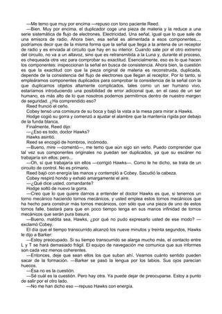 —Me temo que muy por encima —repuso con tono paciente Reed.
—Bien. Muy por encima, el duplicador coge una pieza de materia y la reduce a una
serie sistemática de flujo de electrones. Electricidad. Una señal, igual que lo que sale de
una emisora de radio. Ahora bien, esa señal es alimentada a esos componentes...,
podríamos decir que de la misma forma que la señal que llega a la antena de un receptor
de radio y es enviada al circuito que hay en su interior. Cuando sale por el otro extremo
del circuito, no va a un altavoz, sino que es retransmitida a la Luna y, durante el proceso,
es chequeada otra vez para comprobar su exactitud. Esencialmente, eso es lo que hacen
los componentes: inspeccionan la señal en busca de consistencia. Ahora bien, la cuestión
es que la exactitud con que la pieza original de materia es reconstruida, duplicada,
depende de la consistencia del flujo de electrones que llegan al receptor. Por lo tanto, si
empleáramos componentes duplicados para comprobar la consistencia de la señal con la
que duplicamos objetos altamente complicados, tales como un ser humano vivo,
estaríamos introduciendo una posibilidad de error adicional que, en el caso de un ser
humano, es más alto de lo que nosotros podemos permitirnos dentro de nuestro margen
de seguridad. ¿Ha comprendido eso?
Reed frunció el ceño.
Cobey tensó una comisura de su boca y bajó la vista a la mesa para mirar a Hawks.
Hodge cogió su gorra y comenzó a ajustar el alambre que la mantenía rígida por debajo
de la funda blanca.
Finalmente, Reed dijo:
—¿Eso es todo, doctor Hawks?
Hawks asintió.
Reed se encogió de hombros, incómodo.
—Bueno, mire —comentó—, me temo que aún sigo sin verlo. Puedo comprender que
tal vez sus componentes originales no puedan ser duplicados, ya que su escáner no
trabajaría sin ellos; pero...
—Oh, sí que trabajaría sin ellos —corrigió Hawks—. Como le he dicho, se trata de un
circuito de control. No es primario.
Reed bajó con energía las manos y contempló a Cobey. Sacudió la cabeza.
Cobey respiró hondo y exhaló amargamente el aire.
—¿Qué dice usted, comandante?
Hodge soltó de nuevo la gorra.
—Creo que lo que quiere darnos a entender el doctor Hawks es que, si tenemos un
torno mecánico haciendo tornos mecánicos, y usted emplea estos tornos mecánicos que
ha hecho para construir más tornos mecánicos, con sólo que una pieza de uno de estos
tornos falle, bastará para que en poco tiempo tenga en sus manos infinidad de tornos
mecánicos que serán pura basura.
—Bueno, maldita sea, Hawks, ¿por qué no pudo expresarlo usted de ese modo? —
exclamó Cobey.
El día que el tiempo transcurrido alcanzó los nueve minutos y treinta segundos, Hawks
le dijo a Barker:
—Estoy preocupado. Si su tiempo transcurrido se alarga mucho más, el contacto entre
L y T se hará demasiado frágil. El equipo de navegación me comunica que sus informes
son cada vez menos coherentes.
—Entonces, deje que sean ellos los que suban ahí. Veamos cuánto sentido pueden
sacar de la formación. —Barker se pasó la lengua por los labios. Sus ojos parecían
huecos.
—Ésa no es la cuestión.
—Sé cuál es la cuestión. Pero hay otra. Ya puede dejar de preocuparse. Estoy a punto
de salir por el otro lado.
—No me han dicho eso —repuso Hawks con energía.

 
