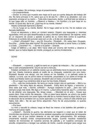 —No lo saben. Sin embargo, tengo el presentimiento.
—Un presentimiento.
—Doctor, lo único que muestra ese mapa es lo que yo cuento después del trabajo del
día. No tiene principio ni fin, salvo que yo le dé ese fin. —Miró a su alrededor, con una
expresión amarga en su rostro—. Toda esta maquinaria, doctor, y al final todo se reduce a
lo que haga sólo un hombre. —Observó a Hawks—. Un hombre y lo que haya en su
mente. O quizá dos. No lo sé. ¿Qué hay en su mente, Hawks?
Hawks contempló fijamente a Barker.
—Yo no hurgo en su mente, Barker. No lo haga usted en la mía. He de realizar una
llamada telefónica.
Cruzó el laboratorio y disco un número exterior. Esperó una respuesta y, mientras
aguardaba, miró con ojos desenfocados la vieja y familiar pared blanca. De repente, entró
en un espasmo de acción y aplastó la palma de su mano libre contra la superficie.
Entonces el zumbido del auricular cesó con un clic, y él dijo con ansiedad:
—¿Hola? ¿Elizabeth? Soy..., soy Ed. Escucha... Elizabeth... Oh, estoy bien. Ocupado.
Escucha..., ¿estás libre esta noche? Es que jamás te he llevado a cenar fuera, o a bailar,
o a nada... ¿Vendrás? Yo... —Sonrió a la pared—. Gracias.
Colgó el teléfono y se alejó. Miró hacia atrás por encima del hombro y observó a
Barker, que no había dejado de mirarle; prosiguió su camino tímidamente.
OCHO
1
—Elizabeth... —comenzó, y agitó la mano en un gesto de irritación—. No. Las palabras
iban a salir precipitadamente. Ocurre así tan a menudo.
Estaban sentados en un saliente rocoso que se adentraba hacia la espuma de las olas
del mar. Hawks mantenía alzado el cuello de su chaqueta, sostenido con una mano.
Elizabeth llevaba una abrigo, con las manos en los bolsillos, y un pañuelo sobre la
cabeza. La luna, que se ponía sobre el horizonte, proyectaba su luz sobre el encaje de
nubes que flotaba sobre sus cabezas. Elizabeth alzó el rostro y le sonrió ampliamente.
—Es un lugar muy romántico éste al que me has traído, Edward.
—Yo..., sólo iba conduciendo. No tenía en mente ningún sitio en particular. —Miró a su
alrededor—. No estoy lleno de astucia, Elizabeth... Estoy lleno de lógica, y raciocinio, y
Dios sabe qué más. —Sonrió, cohibido—. Aunque sospecho lo peor..., pero eso casi
siempre surge más tarde. Me digo a mí mismo: «¿Qué estoy haciendo aquí?», y entonces
he de obtener una respuesta. No, tengo cosas... —Manoteó en el aire—. Cosas que
quiero decir. Esta noche. No después. —Dio un paso hacia delante, se volvió y se quedó
mirándola, observando con pose rígida más allá de su hombro hacia la playa vacía, hacia
la elevación de la carretera con su coche aparcado a un lado, y hacia el cielo oriental que
había más allá—. No sé qué forma adquirirán. Pero he de pronunciarlas; si quieres
escucharme.
—Por favor.
La miró y sacudió la cabeza; luego se llevó las manos a los bolsillos del pantalón y
mantuvo el cuerpo rígido.
—¿Sabes?... Durante la guerra, los alemanes se negaron a creer que el radar de
microondas era práctico. Sus submarinos estaban equipados con receptores de búsqueda
de radar, con el que podían detectar el uso del radar antisubmarino. Sin embargo,
únicamente recibían ondas comparativamente largas. Cuando nosotros instalamos
radares de microondas en nuestros aviones de patrulla y en nuestros convoyes de
escolta, empezamos a recoger sus señales de noche, cuando emergían para cargar sus

 
