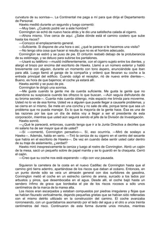 curvatura de su sonrisa—. La Continental me paga a mí para que dirija el Departamento
de Personal.
Hawks meditó durante un segundo y luego comentó:
—Muy bien. ¿Cuándo podré ver a este hombre?
Connington se echó de nuevo hacia atrás y le dio una satisfecha calada al cigarro.
—Ahora mismo. Vive cerca de aquí. ¿Sabe dónde está el camino costero que sube
hasta los riscos?
—Conozco el emplazamiento general.
—Suficiente. Si dispone de una hora o así, ¿qué le parece si le hacemos una visita?
—No tengo otra cosa que hacer si resulta que no es el hombre adecuado.
Connington se estiró y se puso de pie. El cinturón resbaló debajo de la protuberancia
de su estómago, y se detuvo para subirse los pantalones.
—Usaré su teléfono —musitó indiferentemente, con el cigarro sujeto entre los dientes, y
alargó el brazo por encima del escritorio de Hawks. Llamó a un número exterior y habló
brevemente con alguien, durante un momento con tono áspero, anunciándole que iban
para allá. Luego llamó al garaje de la compañía y ordenó que llevaran su coche a la
entrada principal del edificio. Cuando colgó el receptor, rió de nuevo entre dientes—.
Bueno, es hora de que bajemos; el coche ya estará allí.
Hawks asintió y se puso de pie.
Connington le dirigió una sonrisa.
—Me gusta cuando la gente me da cuerda suficiente. Me gusta la gente que no
abandona su suspicacia cuando les ofrezco lo que buscan. —Aún seguía disfrutando de
su broma secreta—. Cuanta más cuerda obtengo, más espacio me brinda para moverme.
Usted no lo ve de esa forma. Usted ve a alguien que puede llegar a causarle problemas, y
se cierra en sí mismo. Se mete en una concha y no sale de ella, porque teme que sea un
problema que no pueda manejar. Es lo que la mayoría de la gente hace. Ésa es una de
las razones por las que un día de éstos voy a llegar a ser el presidente de esta
corporación, mientras que usted aún seguirá siendo el jefe de la División de Investigación.
Hawks sonrió.
—¿Qué le parecerá, entonces, cuando tenga que ir a la Junta Directiva a decirles que
mi salario ha de ser mayor que el de usted?
—Sí —comentó, Connington pensativo—. Sí, eso ocurriría. —Miró de soslayo a
Hawks—. Además, habla en serio. —Tiró la ceniza de su cigarro en el centro del secante
que había en el escritorio de Hawks—. De vez en cuando debe sentir usted calor dentro
de su traje de aislamiento, ¿verdad?
Hawks miró inexpresivamente la ceniza y luego al rostro de Connington. Abrió un cajón
de la mesa, sacó un pequeño sobre de papel manila y se lo guardó en la chaqueta. Cerró
el cajón.
—Creo que su coche nos está esperando —dijo con voz pausada.
Siguieron la carretera de la costa en el nuevo Cadillac de Connington hasta que el
camino giró tierra adentro, apartándose de los riscos que daban al océano. Entonces, en
un punto donde sólo se veía un almacén general con dos surtidores de gasolina,
Connington metió el coche en un estrecho camino de arena, surcado a los lados por
arbustos y pinos, que desembocaba en el agua. Desde allí, el coche bajó hasta un
sendero ínfimo de grava que bordeaba el pie de los riscos rocosos a sólo unos
centímetros de la marca de la marea alta.
Los riscos eran escarpados y estaban compuestos por piedras irregulares y flojas que
se habían fisurado verticalmente, dejando pequeñas grietas que se habían sido rellenadas
con el mismo detrito utilizado en la construcción del camino. El coche avanzaba
ronroneando, con un guardabarros asomando por el lado del agua y el otro a unos treinta
centímetros del risco. Continuaron de esta forma durante unos minutos, mientras

 