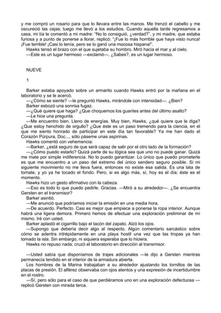 y me compró un rosario para que lo llevara entre las manos. Me trenzó el cabello y me
oscureció las cejas; luego me llevó a los estudios. Cuando aquella tarde regresamos a
casa, mi tía le comentó a mi madre: “No lo consiguió, ¿verdad?”, y mi madre, que estaba
furiosa y a punto de ponerse a llorar, replicó: “¡Fue lo más horrible que haya visto nunca!
¡Fue terrible! ¡Casi lo tenía, pero se lo ganó una mocosa hispana!”.
Hawks tensó el brazo con el que sujetaba su hombro. Miró hacia el mar y al cielo.
—Este es un lugar hermoso —exclamó—. ¿Sabes?, es un lugar hermoso.
NUEVE
1
Barker estaba apoyado sobre un armarito cuando Hawks entró por la mañana en el
laboratorio y se le acercó.
—¿Cómo se siente? —le preguntó Hawks, mirándole con intensidad—. ¿Bien?
Barker esbozó una sonrisa fugaz.
—¿Qué quiere que haga? ¿Que choquemos los guantes antes del último asalto?
—Le hice una pregunta.
—Me encuentro bien. Lleno de energías. Muy bien, Hawks, ¿qué quiere que le diga?
¿Que estoy henchido de orgullo? ¿Que éste es un paso tremendo para la ciencia, en el
que me siento honrado de participar en este día tan favorable? Ya me han dado el
Corazón Púrpura, Doc..., sólo páseme unas aspirinas.
Hawks comentó con vehemencia:
—Barker, ¿está seguro de que será capaz de salir por el otro lado de la formación?
—¿Cómo puedo estarlo? Quizá parte de su lógica sea que uno no puede ganar. Quizá
me mate por simple indiferencia. No lo puedo garantizar. Lo único que puedo prometerle
es que me encuentro a un paso del extremo del único sendero seguro posible. Si mi
siguiente movimiento no me lleva fuera, entonces no existe esa salida. Es una lata de
tomate, y yo ya he tocado el fondo. Pero, si es algo más, sí, hoy es el día; éste es el
momento.
Hawks hizo un gesto afirmativo con la cabeza.
—Eso es todo lo que puedo pedirle. Gracias. —Miró a su alrededor—. ¿Se encuentra
Gersten en el transmisor?
Barker asintió.
—Me anunció que podríamos iniciar la emisión en una media hora.
—De acuerdo. Perfecto. Casi es mejor que empiece a ponerse la ropa interior. Aunque
habrá una ligera demora. Primero hemos de efectuar una exploración preliminar de mí
mismo. Iré con usted.
Barker aplastó el cigarrillo bajo el tacón del zapato. Alzó los ojos.
—Supongo que debería decir algo al respecto. Algún comentario sarcástico sobre
cómo se adentra intrépidamente en una playa hostil una vez que las tropas ya han
tomado la isla. Sin embargo, ni siquiera esperaba que lo hiciera.
Hawks no repuso nada; cruzó el laboratorio en dirección al transmisor.
—Usted sabía que disponíamos de trajes adicionales —le dijo a Gersten mientras
permanecía tendido en el interior de la armadura abierta.
Los hombres de la Marina trabajaban a su alrededor ajustando los tornillos de las
placas de presión. El alférez observaba con ojos atentos y una expresión de incertidumbre
en el rostro.
—Sí, pero sólo para el caso de que perdiéramos uno en una exploración defectuosa —
replicó Gersten con mirada terca.

 