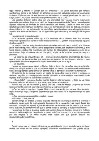 ropa interior y Hawks y Barker con su armadura— se veían bañados por reflejos
cambiantes, como si se hallaran en el fondo de un mar sacudido arriba por una fuerte
tormenta. En la esclusa de aire, los marinos se metieron en sus propios trajes de caucho y
luego, uno a uno, todos salieron a la superficie abierta de la Luna.
Las estrellas brillaron sobre ellos con una intensidad fría y opaca, mucho más fuerte
que nada que pudiera llegar a un cielo sin luna en una noche de la Tierra, marcadas con
agudas manchas de sombra en cada elevación del terreno. Desde el nivel del suelo
resultaba posible distinguir las formas vagas de la instalación naval de trabajo, con cada
domo cubierto con su red superior de camuflaje, extendiéndose como el naufragio de un
zepelín a la derecha de Hawks, de un ligero color gris verdoso y sin vestigio de ninguna
luz.
Hawks inspiró profundamente.
—De acuerdo, gracias —les dijo a los hombres de la Marina, con voz distante,
mecánica y profesional por el circuito de radiotelefonía—. ¿Están preparados los equipos
de observación?
Un marino, con las insignias de teniente pintadas sobre el casco, asintió y le hizo un
gesto hacia la izquierda. Hawks volvió despacio la cabeza, con expresión vacilante, y miró
hacia donde estaban los montículos del bunker de observación, agrupados como si se
encontraran bajo el saliente de un precipicio, al pie de la enorme formación negra y
plateada.
—La pasarela se encuentra por allí —intervino Barker, tocando el antebrazo de Hawks
con el grupo de herramientas que tenía en un extremo de la manga—. Vamos..., nos
quedaremos sin aire si esperamos a que usted meta el pie en el agua.
—De acuerdo.
Hawks se preparó para seguir a Barker bajo el techo de camuflaje que se extendía,
como una pérgola sobre la que no pudieran trepar las ramas, por encima del sendero que
había sido apisonado para formar un camino entre el domo del receptor y la formación.
El teniente de la marina realizó un gesto de despedida con la mano y empezó a
alejarse, seguido por su equipo de trabajo, tomando el otro sendero, que conducía de
regreso a la estación y a sus tareas cotidianas.
—¿Todo listo? —preguntó Barker cuando llegaron a la formación—. Dirija su luz hacia
los observadores, allí, de modo que sepan que vamos a comenzar.
Hawks alzó una de las manos y activó una vez la luz de trabajo. Un punto de luz de
reconocimiento apareció sobre la superficie lisa y negra del bunker.
—Eso es todo lo que hay, Hawks. Desconozco qué es lo que espera. Simplemente,
repita lo que yo haga, y sígame. Esperemos que a esa cosa no le importe que yo no esté
solo.
—Ése es un riesgo aceptable —replicó Hawks.
—Si usted lo dice, doctor.
Barker alargó los brazos y colocó la parte interna de sus mangas contra la lustrosa y
ondulante pared ante la cual acababa bruscamente la pasarela. Las movió hacia los
costados, y surgió un ¡spang! agudo en el interior de la armadura de Hawks, que rebotó
hasta sus pies, en el momento en que la pared aceptó a Barker y le succionó al interior.
Hawks bajó la vista a la grava suelta del camino, llena de huellas, como si lo hubiera
recorrido todo un ejército. Llegó hasta la pared y alzó los brazos, con el sudor chorreando
por las mejillas a un ritmo mucho más rápido del que podían extraer los
deshumidificadores del traje.
3
Barker subía por un plano inclinado de un destelleante negro azulado hacia un lugar
donde dos caras de un marrón apagado chocaban repetidamente con golpes secos.

 