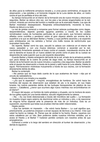 de ellos yacía la indiferente armadura nevada y, a unos pocos centímetros, el equipo de
observación, y las estrellas y el horizonte irregular de la Luna detrás de ellos, un rostro
contra el que se perfilaba el arco del cielo.
Su tiempo transcurrido en el interior de la formación era de nueve minutos y diecinueve
segundos. Barker se detuvo otra vez, con los pies y las pinzas enganchados en la red,
inmóvil, mirando por encima del hombro a medida que se le acercaba Hawks. Los ojos de
Barker mostraban desesperación. Respiraba entrecortadamente, moviendo la boca.
Hawks se detuvo a su lado.
La red de grietas comenzó a romperse para formar estacas puntiagudas como dagas,
desprendiéndose, dejando grandes agujeros podridos a través de los cuales
remolineaban nubes de humeantes partículas de un gris acero, que formaron estratos
afilados como cuchillos y pendieron sobre el gran espacio abierto por encima de la
superficie a la que se aferraban Barker y Hawks, y cuya periferia ascendía y se expandía
para entrelazarse con los estratos y formar una malla rocosa de semicírculos que
avanzaban hacia ellos.
De repente, Barker cerró los ojos, sacudió la cabeza con violencia en el interior del
casco, parpadeó y, con una mueca dolorosa, comenzó a ascender por la red,
manteniendo firmemente apretado el brazo contra el costado, manoteando encima de él
con la derecha en busca de un nuevo asidero tan pronto como el peso de su cuerpo se
desprendía de cada sujeción que su pie izquierdo descartaba.
Cuando Barker y Hawks emergieron del borde de la red, al lado de la armadura perdida
que yacía debajo de la costra de puntas de daga rotas, su tiempo transcurrido en el
interior de la formación era de nueve minutos y cuarenta y dos segundos. Barker se plantó
ante el equipo de observación a través de la pared y salió hacia la Luna abierta. Hawks le
siguió. Permanecieron mirándose mutuamente a través de sus visores, con la formación
directamente detrás de ellos.
Barker la contempló.
—No parece que se haya dado cuenta de lo que acabamos de hacer —dijo por el
circuito de radiotelefonía.
Hawks lanzó una mirada a su espalda.
—¿Es que lo esperaba? —inquirió, encogiéndose de hombros. Se volvió hacia los
hombres del equipo de observación que estaban de pie, a la espera, en sus trajes
lunares, los rostros pacientes detrás de las burbujas transparentes de plástico de sus
cascos—. Caballeros, ¿vieron que ocurriera algo nuevo mientras nos encontrábamos en
el interior?
El mayor del equipo, un hombre de rostro grisáceo y chupado, con la montura de acero
de sus gafas sujeta por una banda elástica, sacudió negativamente la cabeza.
—No. —Su voz brotó distorsionada a través del micrófono del cuello—. La formación
no muestra ningún signo externo de discriminar entre un individuo y otro, o de reaccionar
de ninguna forma especial ante la presencia de más de un individuo. Esto es un
suposición, asumiendo que todas sus pruebas internas estén relacionadas.
Hawks asintió.
—Ésa fue también mi impresión. —Se volvió hacia Barker—. Lo cual significa que,
prácticamente, ya podemos empezar a enviar equipos de técnicos a su interior. Creo que
usted ha hecho su trabajo, Al. Pienso que de verdad lo ha hecho. Bueno, vayamos con
estos caballeros por un rato. Bien podemos darles nuestros informes verbales, por si
acaso el Hawks y el Barker T hubieran perdido contacto con nosotros antes de que
emergiéramos.
Comenzó a andar a lo largo del sendero en dirección al bunker de observación, y los
demás le siguieron.
4

 