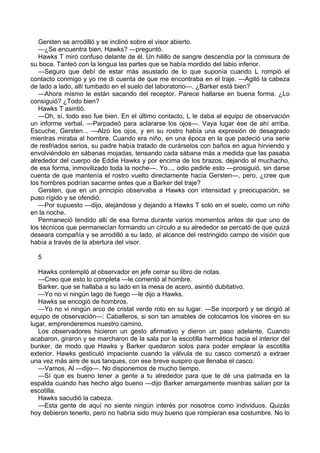 Gersten se arrodilló y se inclinó sobre el visor abierto.
—¿Se encuentra bien, Hawks? —preguntó.
Hawks T miró confuso delante de él. Un hilillo de sangre descendía por la comisura de
su boca. Tanteó con la lengua las partes que se había mordido del labio inferior.
—Seguro que debí de estar más asustado de lo que suponía cuando L rompió el
contacto conmigo y yo me di cuenta de que me encontraba en el traje. —Agitó la cabeza
de lado a lado, allí tumbado en el suelo del laboratorio—. ¿Barker está bien?
—Ahora mismo le están sacando del receptor. Parece hallarse en buena forma. ¿Lo
consiguió? ¿Todo bien?
Hawks T asintió.
—Oh, sí, todo eso fue bien. En el último contacto, L le daba al equipo de observación
un informe verbal. —Parpadeó para aclararse los ojos—. Vaya lugar ése de ahí arriba.
Escuche, Gersten... —Alzó los ojos, y en su rostro había una expresión de desagrado
mientras miraba al hombre. Cuando era niño, en una época en la que padeció una serie
de resfriados serios, su padre había tratado de curárselos con baños en agua hirviendo y
envolviéndolo en sábanas mojadas, tensando cada sábana más a medida que las pasaba
alrededor del cuerpo de Eddie Hawks y por encima de los brazos, dejando al muchacho,
de esa forma, inmovilizado toda la noche—. Yo..., odio pedirle esto —prosiguió, sin darse
cuenta de que mantenía el rostro vuelto directamente hacia Gersten—, pero, ¿cree que
los hombres podrían sacarme antes que a Barker del traje?
Gersten, que en un principio observaba a Hawks con intensidad y preocupación, se
puso rígido y se ofendió.
—Por supuesto —dijo, alejándose y dejando a Hawks T solo en el suelo, como un niño
en la noche.
Permaneció tendido allí de esa forma durante varios momentos antes de que uno de
los técnicos que permanecían formando un círculo a su alrededor se percató de que quizá
deseara compañía y se arrodilló a su lado, al alcance del restringido campo de visión que
había a través de la abertura del visor.
5
Hawks contempló al observador en jefe cerrar su libro de notas.
—Creo que esto lo completa —le comentó al hombre.
Barker, que se hallaba a su lado en la mesa de acero, asintió dubitativo.
—Yo no vi ningún lago de fuego —le dijo a Hawks.
Hawks se encogió de hombros.
—Yo no vi ningún arco de cristal verde roto en su lugar. —Se incorporó y se dirigió al
equipo de observación—: Caballeros, si son tan amables de colocamos los visores en su
lugar, emprenderemos nuestro camino.
Los observadores hicieron un gesto afirmativo y dieron un paso adelante. Cuando
acabaron, giraron y se marcharon de la sala por la escotilla hermética hacia el interior del
bunker, de modo que Hawks y Barker quedaron solos para poder emplear la escotilla
exterior. Hawks gesticuló impaciente cuando la válvula de su casco comenzó a extraer
una vez más aire de sus tanques, con ese breve suspiro que llenaba el casco.
—Vamos, Al —dijo—. No disponemos de mucho tiempo.
—Sí que es bueno tener a gente a tu alrededor para que te dé una palmada en la
espalda cuando has hecho algo bueno —dijo Barker amargamente mientras salían por la
escotilla.
Hawks sacudió la cabeza.
—Esta gente de aquí no siente ningún interés por nosotros como individuos. Quizás
hoy debieron tenerlo, pero no habría sido muy bueno que rompieran esa costumbre. No lo

 