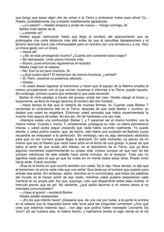 que tengo que sacar algo! ¡He de volver a la Tierra y enderezar todos esos años! Yo...
Hawks, probablemente voy a estarle malditamente agradecido.
—¿Lo estará? —Hawks empezó a andar de nuevo—. Venga conmigo, Al.
Barker trotó detrás de él.
—¿Adonde va?
Hawks siguió caminando hasta que llegó al sendero del aparcamiento que se
prolongaba una corta distancia más allá antes de que el camuflaje desapareciera y el
terreno desnudo fuera casi infranqueable para un hombre con una armadura y a pie. Hizo
un breve gesto con un brazo.
—Hacia allí.
—¿No se está arriesgando mucho? ¿Cuánto aire contienen estos trajes?
—No demasiado. Unos pocos minutos más.
—Bueno, pues entonces regresemos al receptor.
Hawks negó con la cabeza.
—No. Eso no es para nosotros, Al.
—¿Qué quiere decir? El transmisor de retorno funciona, ¿verdad?
—Sí. Pero, nosotros no podemos utilizarlo.
—Hawks...
—Si usted desea regresar al transmisor y hacer que el equipo de la Marina emplee el
mismo procedimiento con el que envían muestras e informes a la Tierra, puede hacerlo.
Sin embargo, primero quiero que entienda lo que está haciendo.
Barker le miró perplejo a través del grueso cristal del visor. Hawks alargó el brazo y,
torpemente, se llevó la manga derecha al hombro del otro hombre.
—Hace tiempo le dije que le mataría de muchas formas, Al. Cuando cada Barker T
recobraba la consciencia allá en la Tierra, después de que cada Barker L muriera, yo
dejaba que usted se engañara. Entonces usted pensaba que había experimentado la
muerte más segura de todas. No era así. He de hacérselo una vez más.
»Siempre existe una continuidad. Barker L y T parecían ser el mismo hombre, con la
misma mente. Cuando L moría, T, simplemente, proseguía su vida. La hebra permanecía
intacta, y usted podía seguir creyendo que nada había ocurrido realmente. Yo puedo
decirle, y usted podría creerlo, que, de hecho, sólo había una sucesión de Barkers cuyos
recuerdos se enlazaban a la perfección. Sin embargo, eso es algo demasiado abstracto
para que un ser humano pueda llegar a abarcarlo. En este momento, yo pienso de mí
mismo que soy el Hawks que nació hace años en el lecho de una granja. A pesar de que
estoy al tanto de que existe otro Hawks, en el laboratorio de la Tierra, que ya lleva
algunos momentos experimentando su propia vida; incluso aunque sé que nací de las
cenizas volcánicas de este satelite hace veinte minutos, en el receptor. Todo eso no
significa nada para el que yo que ha vivido en mi mente todos estos años. Puedo mirar
hacia atrás. Puedo recordar.
»Ésa es la forma en que ocurrió también con usted. Se lo dije. Hace tiempo, le dije que
el transmisor no envía nada más que una señal. Que destruye al hombre que explora para
extraer esa señal. Sin embargo, sabía, mientras se lo comunicaba, que todas las palabras
del mundo no le harían sentir de ese modo, mientras usted pudiera despertarse cada
mañana en su propia piel. Así que, supongo, creo que desperdicié todas esas charlas. A
menudo pienso que es así. No obstante, ¿qué podía decirme a mí mismo ahora si no
intentaba comunicárselo?
—¡Vaya al grano! —exclamó Barker.
Hawks estalló exasperado.
—¡Es los que intento hacer! ¡Desearía que, de una vez por todas, a la gente le entrara
en la cabeza que la respuesta breve sólo sirve para las preguntas corrientes! ¿Con qué
cree que estamos tratando aquí... con algo que podría haber manejado Leonardo Da
Vinci? ¡Si así hubiera sido, lo habría hecho, y habríamos tenido el siglo veinte en el mil

 