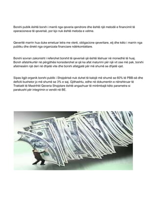 Borxhi publik është borxh i marrë nga qeveria qendrore dhe është një metodë e financimit të
operacioneve të qeverisë, por kjo nuk është metoda e vetme.
Qeveritë marrin hua duke emetuar letra me vlerë, obligacione qeveritare, etj dhe këto i marrin nga
publiku dhe direkt nga organizata financiare ndërkombëtare.
Borxhi sovran zakonisht i referohet borxhit të qeverisë që është lëshuar në monedhë të huaj.
Borxh afatshkurtër në përgjithësi konsiderohet ai që ka afat maturimi për një vit ose më pak, borxhi
afatmesëm një deri në dhjetë vite dhe borxhi afatgjatë për më shumë se dhjetë vjet.
Sipas ligjit organik borxhi publik i Shqipërisë nuk duhet të kalojë më shumë se 60% të PBB-së dhe
deficiti buxhetor jo më shumë se 3% e saj. Gjithashtu, edhe në dokumentin e nënshkruar të
Traktatit të Mastrihtit Qeveria Shqiptare është angazhuar të mirëmbajë këto parametra si
parakusht për integrimin e vendit në BE.
 