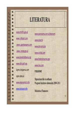11
LITERATURA
www.minfin.gov.al
www.infosot.com
www.gazetaexpres.com
www.instat.gov.al
www.bankofalbania.org
www.alb-ppfi.org
lajme.shqiperia.com
open.data.al
www.ekonomisti.info
www.botasot.info
www.panorama.com.al/ekonomi
www.alsat.tv
www.dë-ëorld.de
www.scribd.com
www.federalreserve.gov
www.iiea.com
PUBLIKIME
Shpenzimetdheteardhurat
Programibuxhetorafatmesëm2009-2011
MinistriaeFinancave
 