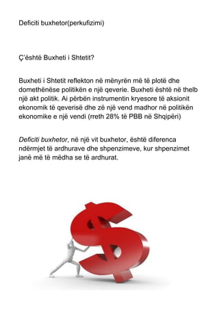 Deficiti buxhetor(perkufizimi)
Ç’është Buxheti i Shtetit?
Buxheti i Shtetit reflekton në mënyrën më të plotë dhe
domethënëse politikën e një qeverie. Buxheti është në thelb
një akt politik. Ai përbën instrumentin kryesore të aksionit
ekonomik të qeverisë dhe zë një vend madhor në politikën
ekonomike e një vendi (rreth 28% të PBB në Shqipëri)
Deficiti buxhetor, në një vit buxhetor, është diferenca
ndërmjet të ardhurave dhe shpenzimeve, kur shpenzimet
janë më të mëdha se të ardhurat.
 
