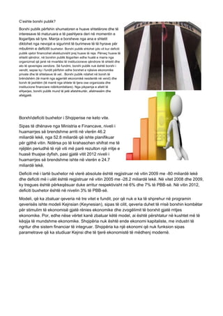 C’eshte borxhi publik?
Borxhi publik përfshin shumatoren e huave shtetërore dhe të
interesave të maturuara e të pashlyera deri në momentin e
llogaritjes së tyre. Marrja e borxheve nga ana e shtetit
diktohet nga nevojat e sigurimit të burimeve të të hyrave për
mbulimin e deficitit buxhetor. Borxhi publik shtohet çdo vit kur deficiti
publik vjetor financohet ekskluzivisht prej huave të reja. Përveç huave të
shtetit qëndror, në borxhin publik llogariten edhe huatë e marra nga
organizmat që janë në mvartësi të institucioneve qëndrore të shtetit dhe
ato të qeverisjes vendore. Së fundmi, borxhi publik nuk është borxhi i
vendit, sepse ky i fundit përfshin edhe borxhet e njësive ekonomike
private dhe të shtetasve të vet.. Borxhi publik ndahet në borxh të
brëndshëm (të marrë nga agjentët ekonomikë residentë në vend) dhe
borxh të jashtëm (të marrë nga shtete të tjera ose organizata dhe
institucione financiare ndërkombëtare). Nga pikpamja e afatit të
shlyerjes, borxhi publik mund të jetë afatshkurtër, afatmesëm dhe
afatgjatë.
Borxhideficiti buxhetor i Shqiperise ne keto vite.
Sipas të dhënave nga Ministria e Financave, niveli i
huamarrjes së brendshme arriti në vlerën 46.2
miliardë lekë, nga 52.8 miliardë që ishte planifikuar
për gjithë vitin. Ndërsa po të krahasohen shifrat me të
njëjtën periudhë të një viti më parë rezulton një rritje e
huasë thuajse dyfish, pasi gjatë vitit 2012 niveli i
huamarrjes së brendshme ishte në vlerën e 24.7
miliardë lekë.
Deficiti më i lartë buxhetor në vlerë absolute është regjistruar në vitin 2009 me -80 miliardë lekë
dhe deficiti më i ulët është regjistruar në vitin 2005 me -28.2 miliardë lekë. Në vitet 2008 dhe 2009,
ky tregues është përkeqësuar duke arritur respektivisht në 6% dhe 7% të PBB-së. Në vitin 2012,
deficiti buxhetor është në nivelin 3% të PBB-së.
Modeli, që ka zbatuar qeveria në tre vitet e fundit, por që nuk e ka të shprehur në programin
qeverisës ishte modeli Kejnsian (Keynesian), sipas të cilit, qeveria duhet të rrisë borxhin kombëtar
për stimulim të ekonomisë gjatë rënies ekonomike dhe zvogëlimit të borxhit gjatë rritjes
ekonomike. Por, edhe nëse vërtet kanë zbatuar këtë model, ai është përshtatur në kushtet më të
këqija të mundshme ekonomike. Shqipëria nuk është ende ekonomi kapitaliste, me industri të
ngritur dhe sistem financiar të integruar. Shqipëria ka një ekonomi që nuk funksion sipas
parametrave që ka studiuar Kejnsi dhe të tjerë ekonomistë të mëdhenj modernë.
 