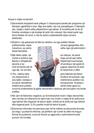 Arsyet e rritjes se borxhit.
Qeveritarët shqiptarë kanë pëlqyer t’i shpenzojnë paratë për programe që
kënaqin zgjedhësit e tyre. Nga ana tjetër, ata nuk parapëlqyen t’i taksojnë
ata, madje u bënë edhe përjashtime nga taksat. E kundërta për ta do të
thoshte vendosje e një kostoje të lartë mbi votuesit. Kjo duket qartë nga
barra fiskale në vend, e cila ka qenë e pabarabartë sipas zonave
elektorale.
Zbatimi i një pabarazie të tillë ka ndodhur sa nga politika fiskale
preferenciale, sipas zonave gjeografike dhe
industrive, po ashtu edhe nga një administrim
fiskal klientelist.
Një faktor tjetër, që ka ndikuar, ka qenë
marrja e kredive nga tregu privat apo edhe
Banka e Shqipërisë. Nëpërmjet huamarrjes,
qeveria e ka zhvendosur një pjesë të
mirë të barrës për të paguar detyrime të larta
nga dje, në sot dhe të nesërmen e afërt.
 Por, ndërsa këta janë faktorët që lidhen
me shpenzimet e fondeve të buxhetit, nga
ana tjetër, kostoja e shërbimeve publike nuk
ka qenë ndonjëherë transparente. Kostoja e
shërbimeve publike është edhe pjesa ku
mund të evidentohen të gjithë elementët e dyshuar për korruptim me fonde
publike.
Në vijim të faktorëve negativë, po të krahasohet niveli i rritjes ekonomike
dhe normës së inflacionit në njërin kah me nivelin e rritjes të të ardhurave
nga tatimet dhe doganat në kahun tjetër, shihet se të ardhurat nga tatimet
dhe doganat janë -3.3% poshtë nivelit të kahut të parë.
Ekonomia informale me përmasa pak më të mëdha se ekonomia formale,
(b) tregu i punësimit informal, që përfshin një numër të afërt me tregun
formal të punësimit, mund të thuhet se agjencitë e administrimit kanë
punuar me humbje.
 