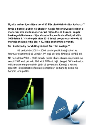 Nga ka ardhur kjo rritje e borxhit? Për cfarë është rritur ky borxh?
Rritja e borxhit publik në Shqipëri ka për faktor kryesorë rritjen e
moderuar dhe më të moderuar në rajon dhe në Europë, ka për
bazë ngadalësimin e rritjes ekonomike, e cila sic dihet, në vitin
2009 ishte 3. 3 % dhe për vitin 2010 është programuar dhe do të
mundësohet një rritje prej 4 %, rritje ekonomike e vendit.
Sa i kushton ky borxh Shqipërisë? Sa rritet kostoja ?
Në periudhën 2001 – 2004 borxhi publik i asaj kohe i ka
kushtuar ekonomisë së vendit 4.07 lekë për cdo 100 lekë të PBB-së.
Në periudhën 2006 – 2009, borxhi publik i ka kushtuar ekonomisë së
vendit 2.87 lekë për cdo 100 lekë PBB-së. Një ulje gati 50 % e kostos
në krahasim me periudhën tjetër të qeverisjes. Kjo ulje e kostos
sigurisht i dedikohet një tërësie elementësh që kanë të bëjnë me
borxhin tonë publik .
 