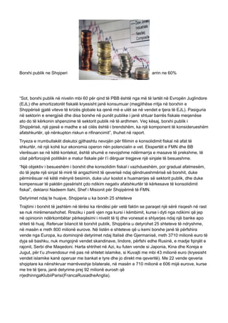 Borxhi publik ne Shqiperi arrin ne 60%
“Sot, borxhi publik në nivelin mbi 60 për qind të PBB është nga më të lartët në Evropën Juglindore
(EJL) dhe amortizatorët fiskalë kryesisht janë konsumuar (megjithëse rritja në borxhin e
Shqipërisë gjatë viteve të krizës globale ka qenë më e ulët se në vendet e tjera të EJL). Pasiguria
në sektorin e energjisë dhe disa borxhe në punët publike i janë shtuar barrës fiskale meqenëse
ato do të kërkonin shpenzime të sektorit publik në të ardhmen. Veç kësaj, borxhi publik i
Shqipërisë, një pjesë e madhe e së cilës është i brendshëm, ka një komponent të konsiderueshëm
afatshkurtër, që nënkupton riskun e rifinancimit”, thuhet në raport.
Tryeza e rrumbullakët diskutoi gjithashtu nevojën për fillimin e konsolidimit fiskal në afat të
shkurtër, në një kohë kur ekonomia operon nën potencialin e vet. Ekspertët e FMN dhe BB
vlerësuan se në këtë kontekst, është shumë e nevojshme ndërmarrja e masave të prekshme, të
cilat përforcojnë politikën e matur fiskale për t’i dërguar tregjeve një sinjale të besueshme.
“Një objektiv i besueshëm i borxhit dhe konsolidim fiskal i vazhdueshëm, por gradual afatmesëm,
do të jepte një sinjal të mirë të angazhimit të qeverisë ndaj qëndrueshmërisë së borxhit, duke
përmirësuar në këtë mënyrë besimin, duke ulur kostot e huamarrjes së sektorit publik, dhe duke
kompensuar të paktën pjesërisht çdo ndikim negativ afatshkurtër të kërkesave të konsolidimit
fiskal”, deklaroi Nadeem Ilahi, Shef i Misionit për Shqipërinë të FMN.
Detyrimet ndaj te huajve, Shqiperia u ka borxh 25 shteteve
Trajtimi i borxhit të jashtëm në tërësi ka rëndësi për vetë faktin se paraqet një sërë risqesh në rast
se nuk mirëmenaxhohet. Rreziku i parë vjen nga kursi i këmbimit, kurse i dyti nga ndikimi që jep
në opinionin ndërkombëtar përkeqësimi i nivelit të tij dhe vonesat e shlyerjes ndaj një banke apo
shteti të huaj. Referuar bilancit të borxhit publik, Shqipëria u detyrohet 25 shteteve të ndryshme,
në masën e rreth 800 milionë eurove. Në listën e shteteve që u kemi borxhe janë të përfshira
vende nga Europa, ku dominojnë detyrimet ndaj Italisë dhe Gjermanisë, rreth 3710 milionë euro të
dyja së bashku, nuk mungojnë vendet skandinave, lindore, përfshi edhe Rusinë, e madje fqinjët e
rajonit, Serbi dhe Maqedoni. Harta shtrihet në Azi, ku futen vende si Japonia, Kina dhe Koreja e
Jugut, për t’u zhvendosur më pas në shtetet islamike, si Kuvajti me mbi 43 milionë euro (kryesisht
vendet islamike kanë operuar me bankat e tyre dhe jo direkt me qeveritë). Me 22 vende qeveria
shqiptare ka nënshkruar marrëveshje bilaterale, në masën e 710 milionë e 606 mijë eurove, kurse
me tre të tjera, janë detyrime prej 92 milionë eurosh që
rrjedhinngaKlubiiParisi(FrancaRusiadheAnglia).
 