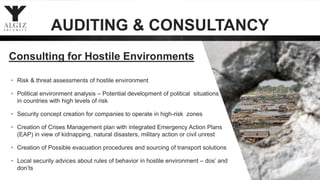 Consulting for Hostile Environments
• Risk & threat assessments of hostile environment
• Political environment analysis – Potential development of political situations
in countries with high levels of risk
• Security concept creation for companies to operate in high-risk zones
• Creation of Crises Management plan with integrated Emergency Action Plans
(EAP) in view of kidnapping, natural disasters, military action or civil unrest
• Creation of Possible evacuation procedures and sourcing of transport solutions
• Local security advices about rules of behavior in hostile environment – dos’ and
don’ts
AUDITING & CONSULTANCY
 
