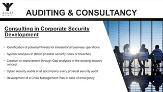 • Identification of potential threats for international business operations
• System analyses to detect possible security holes or breaches
• Creation or improvement through Gap analyses of the existing security
concept
• Cyber security audits shall accompany every physical security audit
• Development of a Crisis Management Plan in case of emergency
Consulting in Corporate Security
Development
AUDITING & CONSULTANCY
 