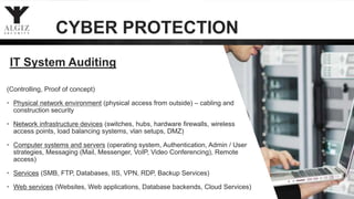 IT System Auditing
(Controlling, Proof of concept)
• Physical network environment (physical access from outside) – cabling and
construction security
• Network infrastructure devices (switches, hubs, hardware firewalls, wireless
access points, load balancing systems, vlan setups, DMZ)
• Computer systems and servers (operating system, Authentication, Admin / User
strategies, Messaging (Mail, Messenger, VoIP, Video Conferencing), Remote
access)
• Services (SMB, FTP, Databases, IIS, VPN, RDP, Backup Services)
• Web services (Websites, Web applications, Database backends, Cloud Services)
CYBER PROTECTION
 