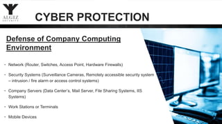 18
Defense of Company Computing
Environment
• Network (Router, Switches, Access Point, Hardware Firewalls)
• Security Systems (Surveillance Cameras, Remotely accessible security system
– intrusion / fire alarm or access control systems)
• Company Servers (Data Center’s, Mail Server, File Sharing Systems, IIS
Systems)
• Work Stations or Terminals
• Mobile Devices
CYBER PROTECTION
 