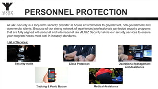 PERSONNEL PROTECTION
List of Services:
Security Audit Close Protection
ALGIZ Security is a long-term security provider in hostile environments to government, non-government and
commercial clients. Because of our strong network of experienced professionals we design security programs
that are fully aligned with national and international law. ALGIZ Security tailors our security services to ensure
your program needs meet best in industry standards.
Medical Assistance
Operational Management
and Assistance
Tracking & Panic Button
 