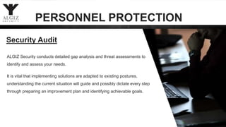 Security Audit
ALGIZ Security conducts detailed gap analysis and threat assessments to
identify and assess your needs.
It is vital that implementing solutions are adapted to existing postures,
understanding the current situation will guide and possibly dictate every step
through preparing an improvement plan and identifying achievable goals.
PERSONNEL PROTECTION
 
