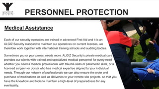 23
Medical Assistance
Each of our security operators are trained in advanced First Aid and it is an
ALGIZ Security standard to maintain our operatives on current licenses, we
therefore work together with international training schools and auditing bodies.
Sometimes you or your project needs more. ALGIZ Security’s private medical care
provides our clients with trained and specialized medical personnel for every need
whether you need a medical professional with trauma skills or paramedic skills, or a
licensed surgeon or doctor who has medical expertise aligned to your individual
needs. Through our network of professionals we can also ensure the order and
purchase of medications as well as deliveries to your remote site projects, so that you
have the knowhow and tools to maintain a high-level of preparedness for any
eventuality.
PERSONNEL PROTECTION
 