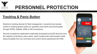 PERSONNEL PROTECTION
Tracking & Panic Button
Electronic tracking devices for fleet management, movement and access
control or tracking goods assist our operators and clients around the globe
through GPRS, Satelite, GSM or Wifi connections.
Security smartphone applications especially developed by ALGIZ Security have
the capacity of sending a panic alarm, which locates their exact position while
being traceable from our command and control centre operational 24/7/365.
 