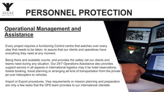 Operational Management and
Assistance
Every project requires a functioning Control centre that watches over every
step that needs to be taken, to assure that our clients and operatives have
everything they need at any moment.
Being there and available counts, and provides the safety net our clients and
teams need during any situation. Our 24/7 Operations Assistance also provides
support service in all aspects in international logistics may it be hotel reservations,
tickets booking, travel planning or arranging all kind of transportation from the private
jet over helicopters to vehicles.
Import or Export procedures, Visa requirements or mission planning and preparation
are only a few tasks that the OPS team provides to our international clientele.
PERSONNEL PROTECTION
 