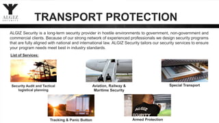 TRANSPORT PROTECTION
List of Services:
Security Audit and Tactical
logistical planning
Aviation, Railway &
Maritime Security
ALGIZ Security is a long-term security provider in hostile environments to government, non-government and
commercial clients. Because of our strong network of experienced professionals we design security programs
that are fully aligned with national and international law. ALGIZ Security tailors our security services to ensure
your program needs meet best in industry standards.
Armed Protection
Special Transport
Tracking & Panic Button
 