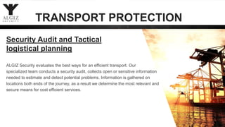 ALGIZ Security evaluates the best ways for an efficient transport. Our
specialized team conducts a security audit, collects open or sensitive information
needed to estimate and detect potential problems. Information is gathered on
locations both ends of the journey, as a result we determine the most relevant and
secure means for cost efficient services.
Security Audit and Tactical
logistical planning
TRANSPORT PROTECTION
 