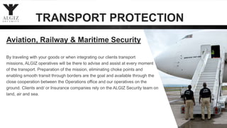 By traveling with your goods or when integrating our clients transport
missions, ALGIZ operatives will be there to advise and assist at every moment
of the transport. Preparation of the mission, eliminating choke points and
enabling smooth transit through borders are the goal and available through the
close cooperation between the Operations office and our operatives on the
ground. Clients and/ or Insurance companies rely on the ALGIZ Security team on
land, air and sea.
Aviation, Railway & Maritime Security
TRANSPORT PROTECTION
 