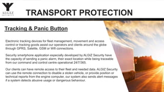 Electronic tracking devices for fleet management, movement and access
control or tracking goods assist our operators and clients around the globe
through GPRS, Satelite, GSM or Wifi connections.
Security smartphone application especially developed by ALGIZ Security have
the capacity of sending a panic alarm, their exact location while being traceable
from our command and control centre operational 24/7/365.
Our clients can have remote access to their fleet and needed data. ALGIZ Security
can use the remote connection to disable a stolen vehicle, or provide position or
technical reports from the engine computer, our system also sends alert messages
if a system detects abusive usage or dangerous behaviour.
Tracking & Panic Button
TRANSPORT PROTECTION
 
